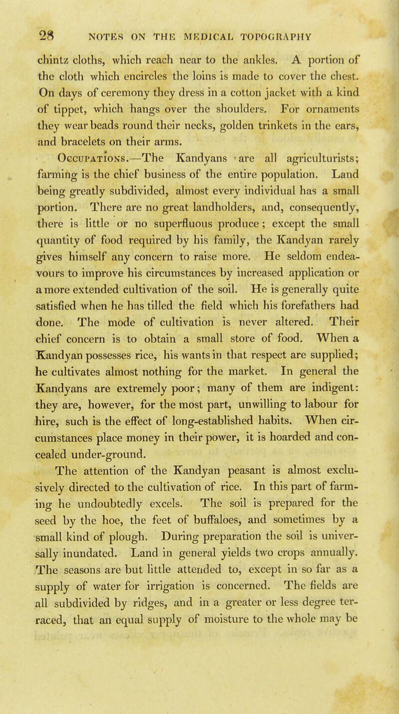 chintz cloths, which reach near to the ankles. A portion of the cloth which encircles the loins is made to cover the chest. On days of ceremony they dress in a cotton jacket with a kind of tippet, which hangs over the shoulders. For ornaments they wear beads round their necks, golden trinkets in the ears, and bracelets on their arms. Occupations.—The Kandyans are all agriculturists; farming is the chief business of the entire population. Land being greatly subdivided, almost every individual has a small portion. There are no great landholders, and, consequently, there is little or no superfluous produce; except the small quantity of food required by his family, the Kandyan rarely gives himself any concern to raise more. He seldom endea- vours to improve his circumstances by increased application or a more extended cultivation of the soil. He is generally quite satisfied when he has tilled the field which his forefathers had done. The mode of cultivation is never altered. Their chief concern is to obtain a small store of food. When a Kandyan possesses rice, his wants in that respect are supplied; he cultivates almost nothing for the market. In general the Kandyans are extremely poor; many of them are indigent: they are, however, for the most part, unwilling to labour for hire, such is the effect of long-established habits. When cir- cumstances place money in their power, it is hoarded and con- cealed under-ground. The attention of the Kandyan peasant is almost exclu- sively directed to the cultivation of rice. In this part of farm- ing he undoubtedly excels. The soil is prepared for the seed by the hoe, the feet of buffaloes, and sometimes by a small kind of plough. During preparation the soil is univer- sally inundated. Land in general yields two crops annually. The seasons are but little attended to, except in so far as a supply of water for irrigation is concerned. The fields are all subdivided by ridges, and in a greater or less degree tei- raced, that an equal supply of moisture to the whole may be