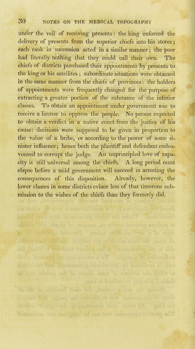 uhder the veil of receiving presents: the king enforced the delivery of presents from the superior chiefs into his stores; each rank in succession acted in a similar manner; the poor had literally nothing that they cciuld call their ovm. The chiefs of districts purchased their appointments by presents to the king or his satellites ; subordinate situations were obtained in the same manner from the chiefs of provinces: the holders of appointments were frequently changed for thfe purpose of extracting a greater portion of the substance of the inferior classes. To obtain an appointment under government was to receive a license to oppress the people. No person expected to obtain a verdict in a native court from the justice of his cause: decisions were supposed to be given in proportion to the value of a bribe, or according to the power of some si- nister influence; hence both the plaintiff and defendant endea- voured to corrupt the judge. An unprincipled love of rapa- city is still universal among the Chiefs. A long period must elapse before a mild government will succeed in arresting the consequences of this disposition. Already, however, the lower classes in some districts evince less of that timorous sub- mission to the wishes of the chiefs than they formerly did.