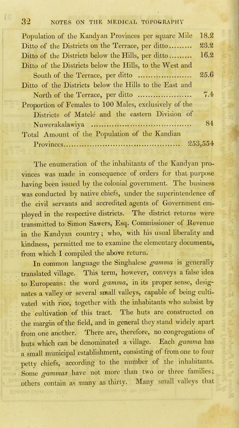 Population of the Kandyan Provinces per square Mile 18.2 Ditto of the Districts on the Terrace, per ditto 23.2 Ditto of the Districts below the Hills, per ditto 16.2 Ditto of the Districts below the Hills, to the West and South of the Terrace, per ditto 25.6 Ditto of the Districts below the Hills to the East and North of the Terrace, per ditto HA Proportion of Females to 100 Males, exclusively of the Districts of Matele and the eastern Division of Nuwerakalawiya 84 Total Amount of the Population of the Kandian Provinces 253,554- The enumeration of the inhabitants of the Kandyan pro- vinces was made in consequence of orders for that purpose having been issued by the colonial government. The business was conducted by native chiefs, under the superintendence of the civil servants and accx'edited agents of Government em- ployed in the respective districts. The district returns were transmitted to Simon Sawers, Esq. Commissioner of Revenue in the Kandyan country; who, with his usual liberality and kindness, permitted me to examine the elementary documents, from which I compiled the above return. In common language the Singhalese gamma is generally translated village. This term, however, conveys a false idea to Europeans: the word gamma, in its proper sense, desig- nates a valley or several small valleys, capable of being culti- vated with rice, together with the inhabitants who subsist by the cultivation of this tract. The huts are constructed on the margin of the field, and in general they stand widely apart from one another. There are, therefore, no congregations of huts which can be denominated a village. Each gamma has a small municipal establishment, consisting of from one to four petty chiefs, according to the number of the inhabitants. Some mmmas have not more than two or three families; others contain as many as thirty. Many small valleys that