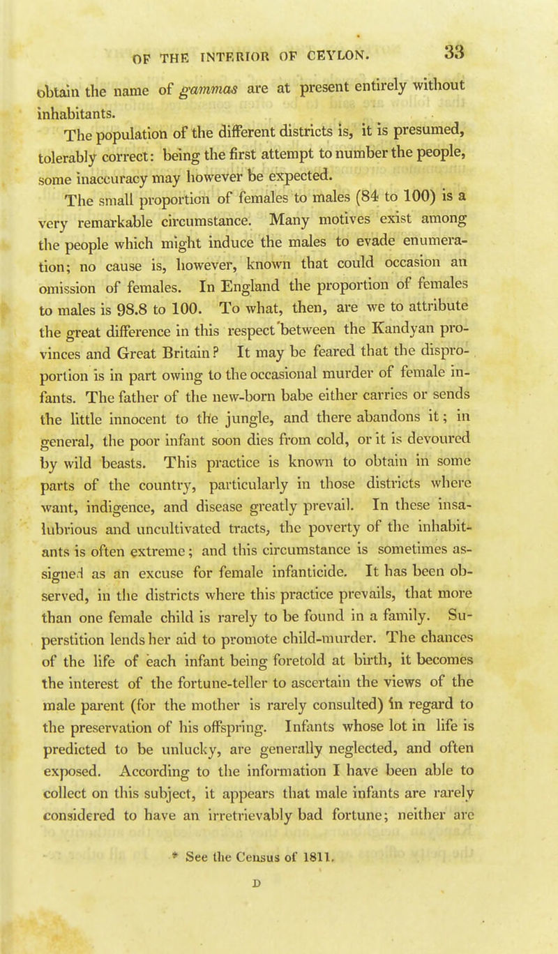 obtain the name of gammas are at present entirely without inhabitants. The population of the different districts is, it is presumed, tolerably correct: being the first attempt to number the people, some inaccuracy may however be expected. The small proportion of females to males (84 to 100) is a very remai-kable circumstance. Many motives exist among the people which might induce the males to evade enumera- tion; no cause is, however, known that could occasion an omission of females. In England the proportion of females to males is 98.8 to 100. To what, then, are we to attribute the great difference in this respect'between the Kandyan pro- vinces and Great Britain ? It may be feared that the dispro- portion is in part owing to the occasional murder of female in- fants. The father of the new-born babe either carries or sends the little innocent to the jungle, and there abandons it; in general, the poor infant soon dies from cold, or it is devoured by wild beasts. This practice is known to obtain in some parts of the country, particularly in those districts where want, indigence, and disease greatly prevail. In these insa- lubrious and uncultivated tracts, the poverty of the inhabit- ants is often extreme; and this circumstance is sometimes as- signed as an excuse for female infanticide. It has been ob- served, in the districts where this practice prevails, that more than one female child is rarely to be found in a family. Su- perstition lends her aid to promote child-murder. The chances of the life of each infant being foretold at birth, it becomes the interest of the fortune-teller to ascertain the views of the male parent (for the mother is rarely consulted) in regard to the preservation of his offspring. Infants whose lot in life is predicted to be unlucky, are generally neglected, and often exposed. According to the information I have been able to collect on this subject, it appears that male Infants are rarely considered to have an irretrievably bad fortune; neither arc * See the Ceusus of 1811,
