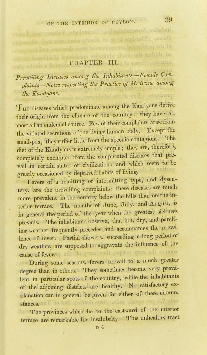 CHAPTER III. Prevailing- Diseases among the InhaUtants^Female Com- plaints—Notes respecting the Practice of Medicine among the Katidyans. The diseases which predominate among the Kandyans derive their origin from the climate of the country: they have al- most all an endemlal source. Few of their complaints arise from the vitiated secretions of the living human body. Except the small-pox, they suffer httle from the specific contagions. The diet of the Kandyans is extremely simple; they are, therefore, completely exempted from the comphcated diseases that pre- vaU in certain states of civilization; and which seem to be greatly occasioned by depraved habits of livmg. Fevers of a remitting or intermitting type, and dysen- tery, are the prevailing complaints: these diseases are much more prevalent in the country below the hills than on the in- terior terrace. The months of June, July, and August, is in general the penod of the year when the greatest sickness prevails. The inhabitants observe, that hot, dry, and parch- ing weather frequently precedes and accompanies the preva- lence of feven Partial showers, succeeding a long period of dry weather, are supposed to aggravate the influence of the cause of fever. During some seasons, fevers prevail to a much greater degree than in others. They sometimes become very preva- lent in particular spots of the country, while the inhabitants of the adjoining districts are healthy. No satisfactory ex- planation can in general be given for either of these cu'cum- stances. The provinces which lie to the eastward of the interior terrace are remarkable for insalubrity. This unhealthy tract D 4