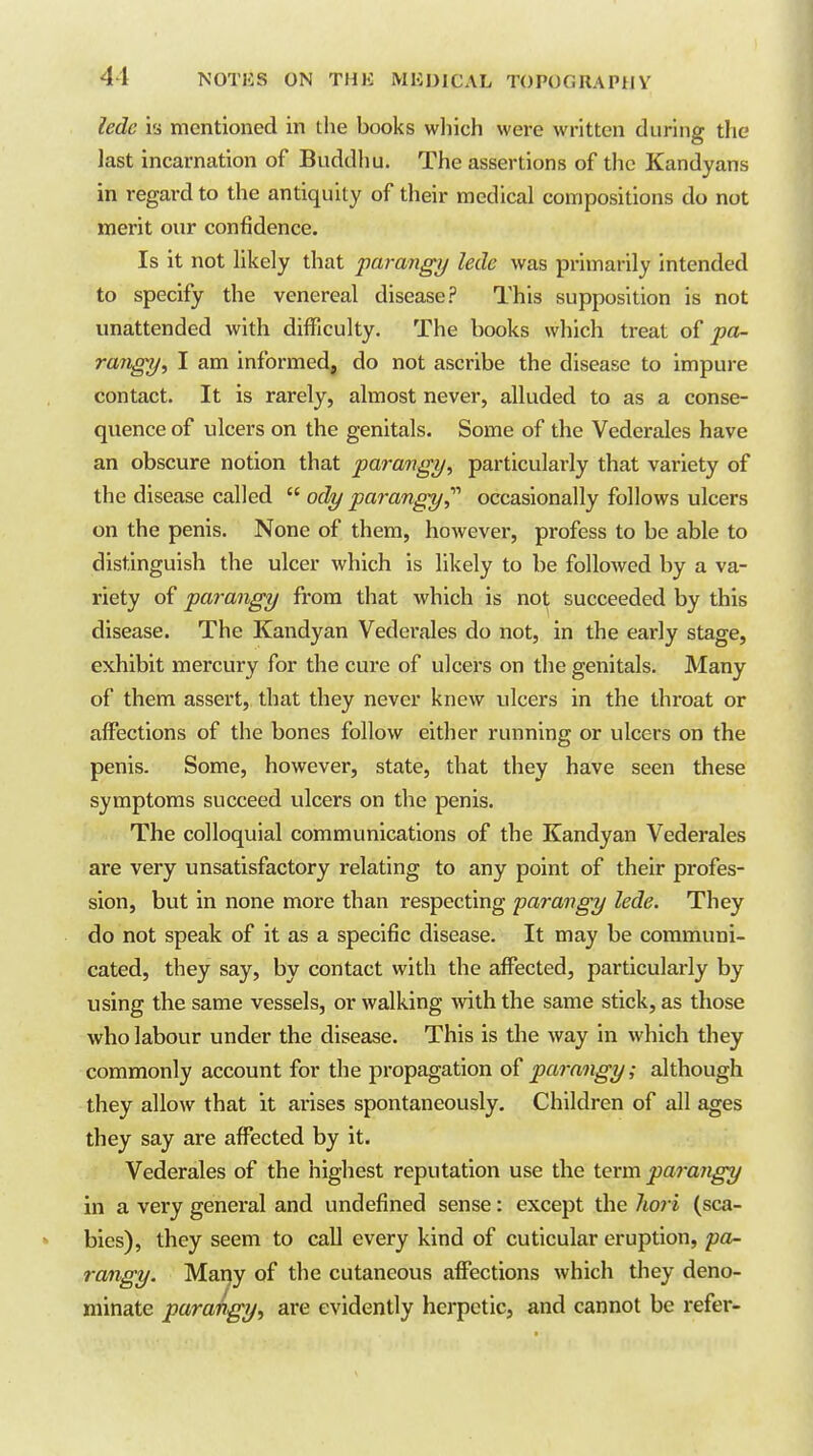 ledc is mentioned in the books wliich were written during the last incarnation of Buddliu. The assertions of the Kandyans in regard to the antiquity of their medical compositions do not merit our confidence. Is it not likely that parangy lede was primarily intended to specify the venereal disease? This supposition is not unattended with difficulty. The books which treat of pa- rarigy^ I am informed, do not ascribe the disease to impure contact. It is rarely, almost never, alluded to as a conse- quence of ulcers on the genitals. Sonne of the Vederales have an obscure notion that parangy, particularly that variety of the disease called  ody parangy^'' occasionally follows ulcers on the penis. None of them, however, profess to be able to distinguish the ulcer which is likely to be followed by a va- riety of parangy fi-om that which is not succeeded by this disease. The Kandyan Vederales do not, in the early stage, exhibit mercury for the cure of ulcers on the genitals. Many of them assert, that they never knew ulcers in the throat or affections of the bones follow either running or ulcers on the penis. Some, however, state, that they have seen these symptoms succeed ulcers on the penis. The colloquial communications of the Kandyan Vederales are very unsatisfactory relating to any point of their profes- sion, but in none more than respecting parangy lede. They do not speak of it as a specific disease. It may be communi- cated, they say, by contact with the affected, particulai-ly by using the same vessels, or walking Avith the same stick, as those who labour under the disease. This is the way in which they commonly account for the propagation o^!parangy; although they allow that it arises spontaneously. Children of all ages they say are affected by it. Vederales of the highest reputation use the ievm para7igy in a very general and undefined sense: except the liori (sca- bies), they seem to call every kind of cuticular eruption, pa- rangy. Many of the cutaneous affections which they deno- minate parangy, are evidently herpetic, and cannot be refer-