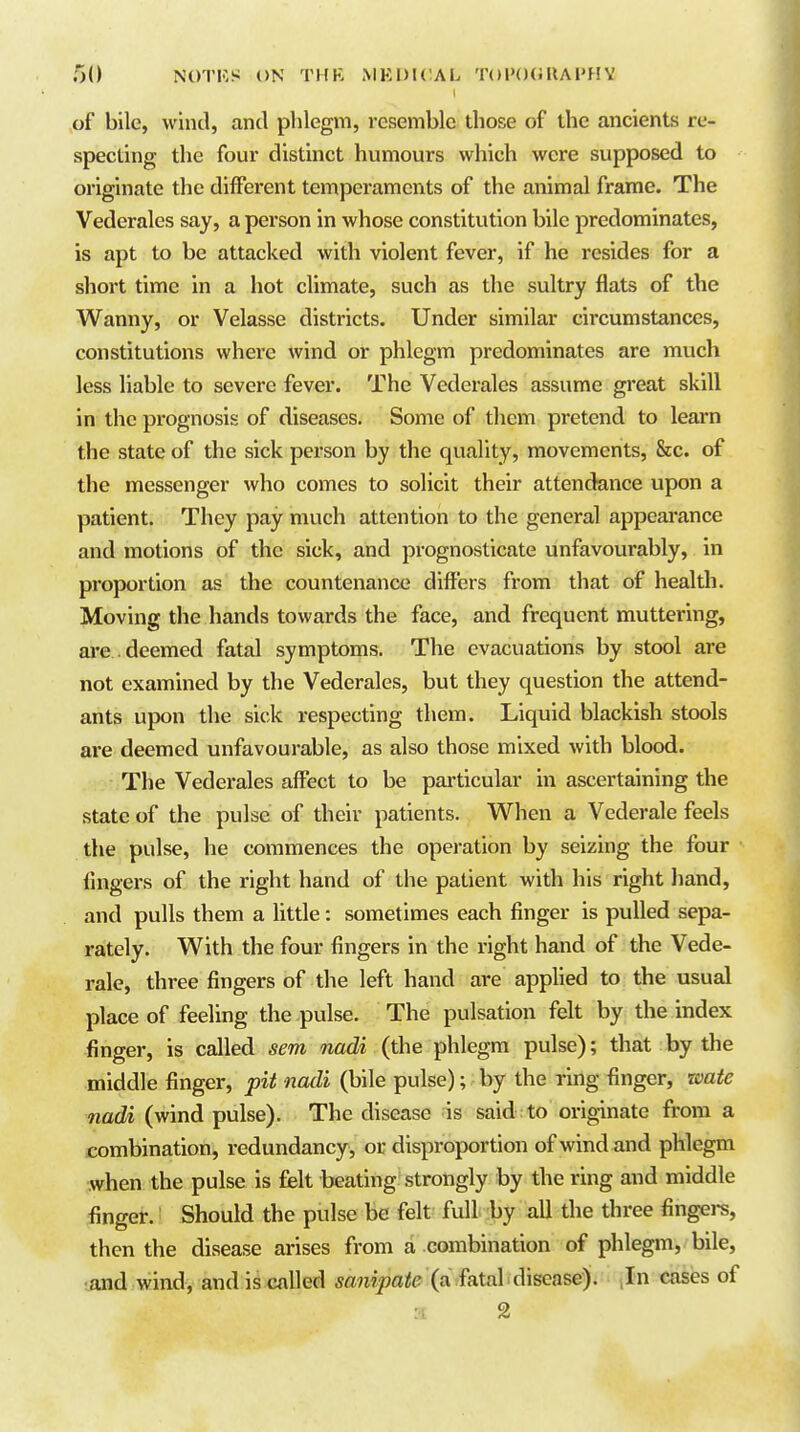 of bile, wind, and phlegm, resemble those of the ancients re- specting the four distinct humours which were supposed to originate the different temperaments of the animal frame. The Vederales say, a person in whose constitution bile predominates, is apt to be attacked with violent fever, if he resides for a short time in a hot climate, such as the sultry flats of the Wanny, or Velasse districts. Under similar circumstances, constitutions where wind or phlegm predominates are much less liable to severe fever. The Vederales assume great skill in the prognosis of diseases. Some of them pretend to learn the state of the sick person by the quality, movements, &c. of the messenger who comes to solicit their attendance upon a patient. They pay much attention to the general appearance and motions of the sick, and prognosticate unfavourably, in proportion as the countenance differs from that of health. Moving the hands towards the face, and frequent muttering, are . deemed fatal symptoms. The evacuations by stool are not examined by the Vederales, but they question the attend- ants upon the sick respecting them. Liquid blackish stools are deemed unfavourable, as also those mixed with blood. The Vedei-ales affect to be particular in ascertaining the state of the pulse of their patients. When a Vederale feels the pulse, he commences the operation by seizing the four lingers of the right hand of the patient with his right liand, and pulls them a little: sometimes each finger is pulled sepa- rately. With the four fingers in the right hand of the Vede- rale, three fingers of the left hand are applied to the usual place of feeling the pulse. The pulsation felt by the index finger, is called sent nadi (the phlegm pulse); that by the middle finger, pit nadi (bile pulse); by the ring finger, zoate nadi (wind pulse). The disease is said to originate from a combination, redundancy, or disproportion of wind and phlegm when the pulse is felt beating strongly by the ring and middle finger. Should the pulse be felt full by all the three fingers, then the disease arises from a combination of phlegm, bile, ;iind wind, and is called sanipate (a fatal disease). cases of 2