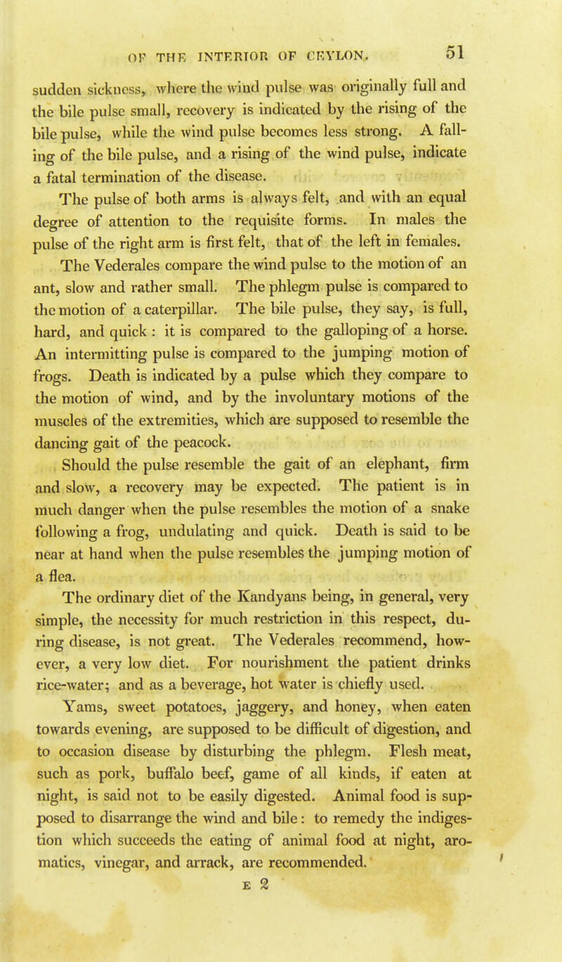 sudden sickness, where the wind pulse was originally full and the bile pulse small, recovery is indicated by the rising of the bile pulse, while the wind pulse becomes less strong. A fall- ing of the bile pulse, and a rising of the wind pulse, indicate a fatal termination of the disease. The pulse of both arms is always felt, and with an equal degree of attention to the requisite forms. In males the pulse of the right arm is first felt, that of the left in females. The Vederales compare the wind pulse to the motion of an ant, slow and rather small. The phlegm pulse is compared to the motion of a caterpillar. The bile pulse, they say, is full, hard, and quick : it is compared to the galloping of a horse. An intermitting pulse is compared to the jumping motion of frogs. Death is indicated by a pulse which they compare to the motion of wind, and by the involuntary motions of the muscles of the extremities, which are supposed to resemble the dancing gait of the peacock. Should the pulse resemble the gait of an elephant, firm and slow, a recovery may be expected. The patient is in much danger when the pulse resembles the motion of a snake following a frog, undulating and quick. Death is said to be near at hand when the pulse resembles the jumping motion of a flea. The ordinary diet of the Kandyans being, in general, very simple, the necessity for much restriction in this respect, du- ring disease, is not great. The Vederales recommend, how- ever, a very low diet. For nourishment the patient drinks rice-water; and as a beverage, hot water is chiefly used. Yams, sweet potatoes, jaggery, and honey, when eaten towards evening, are supposed to be difficult of digestion, and to occasion disease by disturbing the phlegm. Flesh meat, such as pork, buffalo beef, game of all kinds, if eaten at night, is said not to be easily digested. Animal food is sup- posed to disarrange the wind and bile: to remedy the indiges- tion which succeeds the eating of animal food at night, aro- matics, vinegar, and arrack, are recommended.