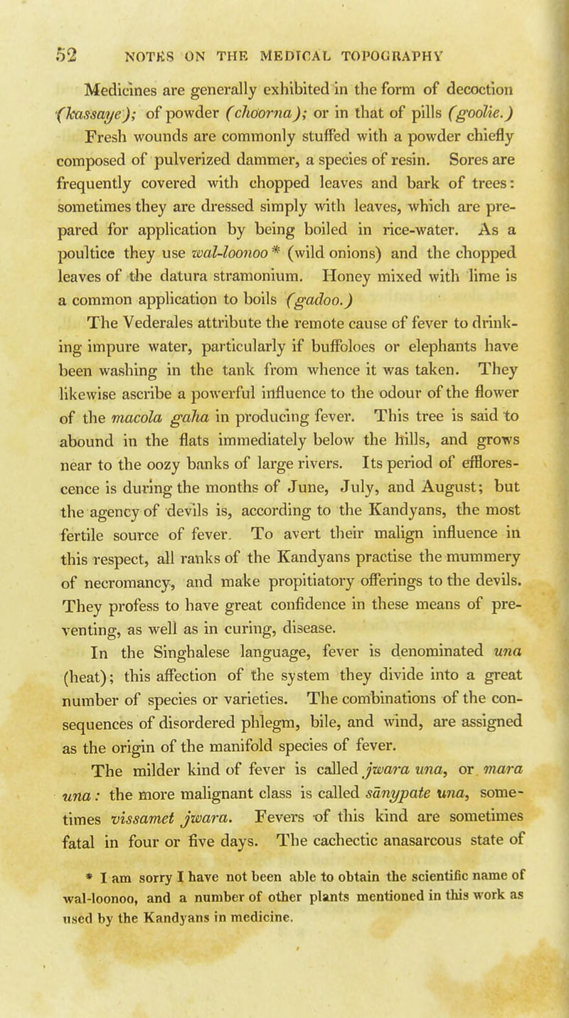 Medicines are generally exhibited in the form of decoction ■(kassaye); of powder (cliGorna); or in that of pills (goalie.) Fresh wounds are commonly stuffed with a powder chiefly composed of pulverized dammer, a species of resin. Sores are frequently covered with chopped leaves and bark of trees: sometimes they are dressed simply with leaves, which are pre- pared for application by being boiled in rice-water. As a poultice they use zml-loonoo * (wild onions) and the chopped leaves of the datura stramonium. Honey mixed with lime is a common application to boils fgadoo.) The Vederales attribute the remote cause of fever to drink- ing impure water, particularly if buffoloes or elephants have been washing in the tank from whence it was taken. They likewise ascribe a powerful influence to the odour of the flower of the macola gaha in producing fever. This tree is said to abound in the flats immediately below the hills, and grows near to the oozy banks of large rivers. Its period of efflores- cence is during the months of June, July, and August; but the agency of devils is, according to the Kandyans, the most fertile source of fever. To avert their malign influence in this respect, all ranks of the Kandyans practise the mummery of necromancy, and make propitiatory offerings to the devils. They profess to have great confidence in these means of pre- venting, as well as in curing, disease. In the Singhalese language, fever is denominated una (heat); this affection of the system they divide into a great number of species or varieties. The combinations of the con- sequences of disordered phlegm, bile, and wind, are assigned as the origin of the manifold species of fever. The milder kind of fever is ca!i\eA jwara una, or. mar a una: the more malignant class is called sanypate una, some- times vissamet jwara. Fevers -of this kind are sometimes fatal in four or five days. The cachectic anasarcous state of * I am sorry I have not been able to obtain the scientific name of wal-loonoo, and a number of other plants mentioned in this work as used by the Kandyans in medicine.