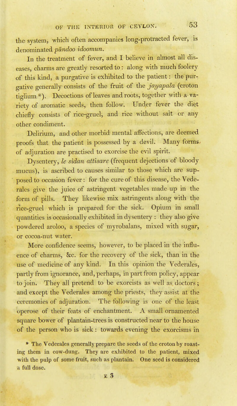 the system, which often accompanies long-protracted fever, is denominated pandoo idoomun. In the treatment of fever, and I believe in almost all dis- eases, charms are greatly resorted to: along with much foolery of this kind, a purgative is exhibited to the patient: the pur- gative generally consists of the fruit of the jayapala (croton tigUum *). Decoctions of leaves and roots, together with a va- riety of aromatic seeds, then follow. Under fever the diet chiefly consists of rice-gruel, and rice without salt or any other condiment. Delu-ium, and other morbid mental affections, are deemed proofs that the patient is possessed by a devil. Many forms, of adjuration are practised to exorcise the evil spirit. Dysentery, le sidan aitisare (frequent dejections of bloody mucus), is ascribed to causes similar to those which are sup- posed to occasion fever: for the cure of this disease, the Vede- rales give the juice of astringent vegetables made up in the form of pills. They likewise mix astringents along with the rice-gruel which is prepared for the sick. Opium in small quantities is occasionally exhibited in dysentery : they also give powdered aroloo, a species of myrobalans, mixed with sugar, or cocoa-nut water. More confidence seems, however, to be placed in the influ- ence of charms, &c. for the recovery of the sick, than in the use of medicine of any kind. In this opinion the Vederales, partly from ignorance, and, perhaps, in part from policy, appear to join. They all pretend to be exorcists as well as doctors; and except the Vederales among the priests, they assist at the ceremonies of adjuration. The following is one of the least operose of their feats of enchantment. A small ornamented square bower of plantain-trees is constructed near to the house of the person who is sick : towards evening the exorcisms in * The Vederales generally prepare the seeds of the croton by roast- ing them in cow-dung. They are exhibited to the patient, mixed with the pulp of some fruit, such as plantain. One seed is considered a full dose. £ 3