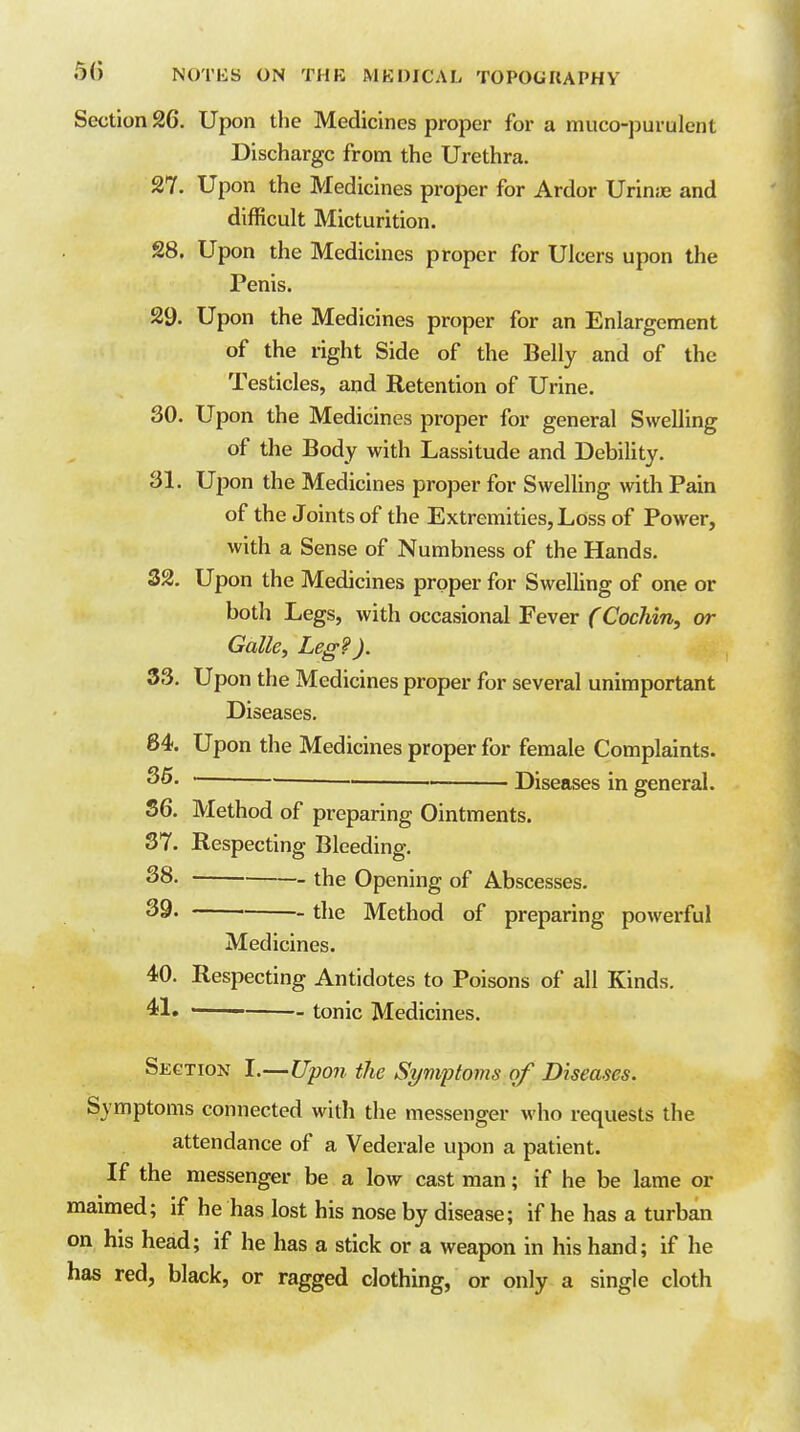 Section 26. Upon the Medicines proper for a muco-purulent Discharge from the Urethra. 27. Upon the Medicines proper for Ardor Urinjc and difficult Micturition. 28. Upon the Medicines proper for Ulcers upon the Penis. 29. Upon the Medicines proper for an Enlargement of the right Side of the Belly and of the Testicles, and Retention of Urine. 30. Upon the Medicines proper for general Swelling of the Body with Lassitude and Debility. 31. Upon the Medicines proper for Swelling with Pain of the Joints of the Extremities, Loss of Power, with a Sense of Numbness of the Hands. 32. Upon the Medicines proper for Swelling of one or both Legs, with occasional Fever CCochin, or Galle, Leg?). 33. Upon the Medicines proper for several unimportant Diseases. 84. Upon the Medicines proper for female Complaints. 35. — . Diseases in general. S6. Method of preparing Ointments. 37. Respecting Bleeding. 28. _ the Opening of Abscesses. 39. the Method of preparing powerful Medicines. 40. Respecting Antidotes to Poisons of all Kinds. 41» tonic Medicines. Section I.—Upon the Symptoms of Diseases. Symptoms connected with the messenger who requests the attendance of a Vederale upon a patient. If the messenger be a low cast man; if he be lame or maimed; if he has lost his nose by disease; if he has a turban on his head; if he has a stick or a weapon in his hand; if he has red, black, or ragged clothing, or only a single cloth