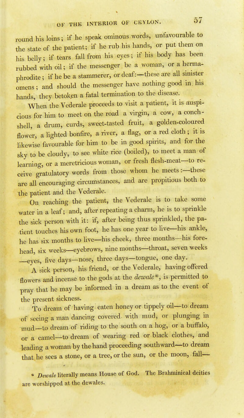 mund his loins; if he speak ominous words, unfavourable to the state of the patient; if he rub his hands, or put them on his beUy; if tears fall from his eyes; if his body has been rubbed with oil; if the messenger be a woman, or a herma- phrodite; if he be a stammerer, or deaf:—these are all sinister omens; and should the messenger have nothing good in. his hands, they betoken a fatal termination to the disease. When the Vederale proceeds to visit a patient, it is auspi- cious for him to meet on the road a virgin, a cow, a conch- shell, a drum, curds, sweet-tasted fruit, a golden-coloured flower, a lighted bonfire, a river, a flag, or a red cloth; it is likewise favourable for him to be in good spirits, and for the sky to be cloudy, to see white rice (boiled), to meet a man of learning, or a meretricious woman, or fresh flesh-meat—to re- ceive gr'atulatory words from those whom he meets:—these are all encouraging circumstances, and are propitious both to the patient and the Vederale. On reaching the patient, the Vederale is to take some water in a leaf; and, after repeating a chai-m, he is to sprinkle the sick person with it: if, after being thus sprinkled, the pa- tient touches his own foot, he has one year to live—his ankle, he has six months to live—his cheek, three months—his fore- head, six weeks—eyebrows, nine months—throat, seven weeks —eyes, five days—nose, three days—tongue, one day. A sick person, his friend, or the Vederale, having offered flowers and incense to the gods at the dewale^, is permitted to pray that he may be informed in a dream as to the event of the present sickness. To dream of having eaten honey or tippely oil—to dream of seeing a man dancing covered with mud, or plunging in mud—to dream of riding to the south on a hog, or a buffalo, or a camel—to dream of wearing red or black clothes, and leading a woman by the hand proceeding southward—to dream that he sees a stone, or a tree, or the sun, or the moon, fall— * Dewale literally means House of God. The Braliminical deities are worshipped at the dcwales.