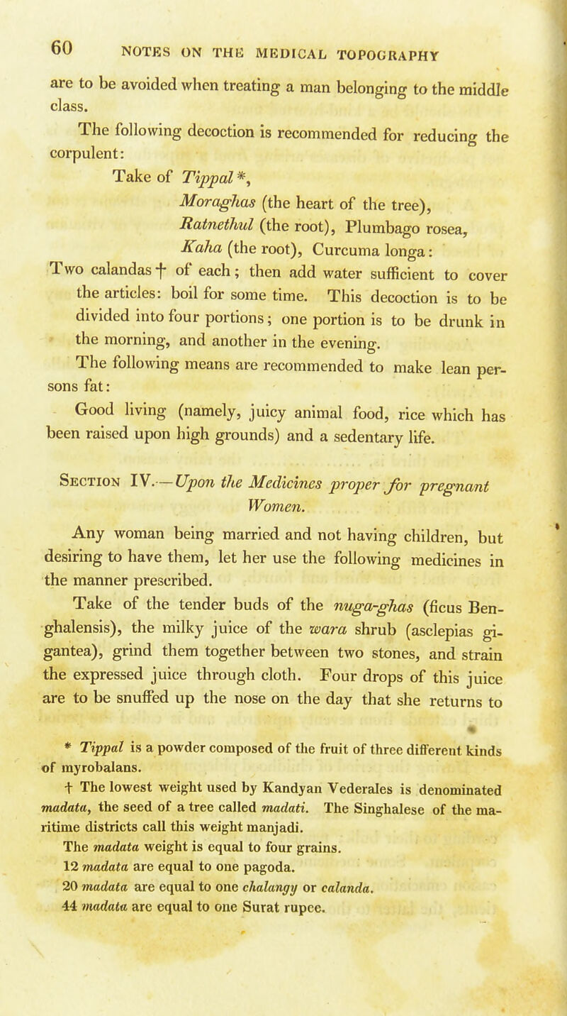 are to be avoided when treating a man belonging to the middle class. The following decoction is recommended for reducing the corpulent: Take of Tipj)al% Moraghas (the heart of the tree), Ratnethul (the root), Plumbago rosea, Kaha (the root), Curcuma longa: ;Two calandas f of each; then add water sufficient to cover the articles: boil for some time. This decoction is to be divided into four portions; one portion is to be drunk in the morning, and another in the evening. The following means are recommended to make lean per- sons fat: Good living (namely, juicy animal food, rice which has been raised upon high grounds) and a sedentary life. Section IV.—Upon the Medicines proper for pregnant Women. Any woman being married and not having children, but desiring to have them, let her use the foUoAving medicines in the manner prescribed. Take of the tender buds of the nuga-ghas (ficus Ben- ghalensis), the milky juice of the wara shrub (asclepias gi- gantea), grind them together between two stones, and strain the expressed juice through cloth. Four drops of this juice are to be snuffed up the nose on the day that she returns to * Tippal is a powder composed of the fruit of three diflFerent kinds of rayrobalans. + The lowest weight used by Kandyan Vederales is denominated madata, the seed of a tree called madati. The Singhalese of the ma- ritime districts call this weight manjadi. The madata weight is equal to four grains. 12 madata are equal to one pagoda. 20 madata are equal to one ehalangy or calanda. 44 madata are equal to one Surat rupee.