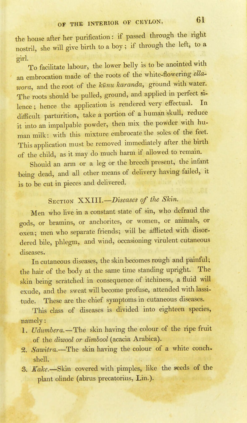 the house after her purification: if passed through the right nostril, she will give birth to a boy ; if through the left, to a girl. To facilitate labour, the lower belly is to be anointed with an embrocation made of the roots of the white-flowering ella- zvora, and the root of the Mnu haranda, ground with water. The roots should be pulled, ground, and appUed in perfect si- lence ; hence the application is rendered v«ry effectual. In difficult parturition, take a portion of a human skull, reduce it into an impalpable powder, then mix the powder with hu- man milk: with this mixture embrocate the soles of the feet. This application must be removed immediately after the birth of the child, as it may do much harm if allowed to remain. Should an arm or a leg or the breech present, the infant beino- dead, and all other means of delivery having failed, it is to be cut in pieces and delivered. Section ^^lll.—Diseases of the Skin. Men who live in a constant state of sin, who defraud the gods, or bramins, or anchorites, or women, or animals, or oxen; men who separate friends; will be afflicted with disor- dered bile, phlegm, and wind, occasioning virulent cutaneous diseases. In cutaneous diseases, the skin becomes rough and painful; the hair of the body at the same time standing upright. The skin being scratched in consequence of itchiness, a fluid will exude, and the sweat will become profuse, attended with lassi- tude. These are the chief symptoms in cutaneous diseases. This class of diseases is divided into eighteen species, namely: 1. Udumbera.—The skin having the colour of the ripe fruit of the diwool or dimhool (acacia Arabica). % Sawiira.—The skin having the colour of a white conch- shell. 3. Kake.—Skin covered with pimples, like the seeds of the plant olinde (abrus precatorius, Lin.).