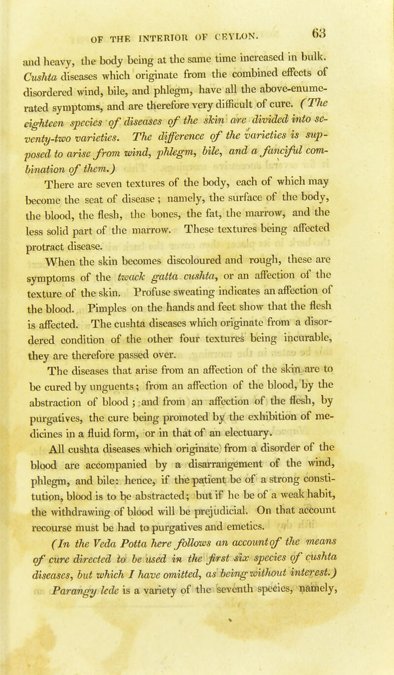 and heavy, the body being at the same time increased in bulk. Cushta diseases which originate from the combined effects of disordered wind, bile, and phlegm, have all the above-enume- rated symptoms, and are therefore very difficult of cure. (T7ie eighteen species of diseases of the skin are divided into se- venty-two varieties. The difference of the varieties is sup- posed to arise from wind, phlegm, bile, and a fanciful com- bination of them.) There are seven textures of the body, each of which may become the seat of disease ; namely, the surface of the body, the blood, the flesh, the bones, the fat, the marrow, and the less solid part of the marrow. These textures being affected protract disease. When the skin becomes discoloured and rough, these are symptoms of the tzmcTc gatta cushta, or an affection of the texture of the skin. Profuse sweating indicates an affection of the blood. Pimples on the hands and feet show that the flesh is affected. The cushta diseases which originate from a disor- dered condition of the other four textures being incurable, they are therefore passed ovei*. The diseases that arise from an affection of the skin are to be cured by unguents; from an affection of the blood, by the abstraction of blood ; ;and from an affection of the flesh, by purgatives, the cure being promoted by the exhibition of me- dicines in a fluid form, or in that of an electuary. All cushta diseases which originate from a disorder of the blood are accompanied by a disarrangement of the wind, phlegm, and bile: hence, if the patient be of a strong consti- tution, blood is to be abstracted; but if he be of a weak habit, the withdrawing of blood will be prejudicial. On that account recourse must be had to purgatives and emetics. v- (In the Veda Potta here follows an account of the means of cure directed to be used in the first six species of cushta diseases, but which I have omitted, as being without interest.) Parangy lede is a variety of the seventh species, nainely.