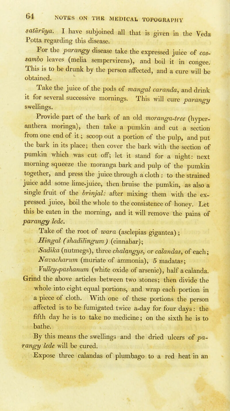 sataruya. I have subjoined all that is given in the Veda Potta regarding this disease. For the parang disease take the expressed juice of cos- sambo leaves (melia sempervirens), and boil it in congee. This is to be drunk by the person affected, and a cure will be obtained. Take the juice of the pods of mangal caranda, and drink it for several successive mornings. This will cure parangy swellings. Provide part of the bark of an old moranga-tree (hyper- anthera moringa), then take a pumkin and cut a section from one end of it; scoop out a portion of the pulp, and put the bark in its place; then cover the bark with the section of pumkin which was cut off; let it stand for a night: next morning squeeze the moranga bark and pulp of the pumkin together, and press the juice through a cloth : to the strained juice add some lime-juice, then bruise the pumkin, as also a single fruit of the brinjal: after mixing them with the ex- pressed juice, boil the whole to the consistence of honey. Let this be eaten in the morning, and it will remove the pmns of parangy lede. Take of the root of wara (asclepias gigantea); Hingal (shadilingum) (cinnabar); Sadika (nutmegs), three chalangys, or calandas, of each; Navacharim (muriate of ammonia), 5 madatas; Vulley-pashamm (white oxide of arsenic), half a calanda. Grind the above articles between two stones; then divide the whole into eight equal portions, and wrap each portion in a piece of cloth. With one of these portions the person affected is to be fumigated twice a-day for four days: the fifth day he is to take no medicine; on the sixth he is to bathe. By this means the swellings and the dried ulcers of pa- rangy lede will be cured. Expose three calandas of plumbago to a red heat in an