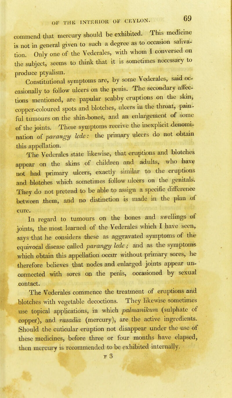 commend Uiat mercury should be exhibited. This medicine is not in general given to such a degree as to occasion saliva- tion. Only one of the Vederales, with whom I conversed on the subject, seems to think that it is sometimes necessary to produce ptyalism. Constitutional symptoms are, by some Vederales, said oc- casionally to follow ulcers on the penis. The secondary affec- tions mentioned, are papular scabby eruptions on the skin, copper-coloured spots and blotches, ulcers in the throat, pain- ful tumours on the shin-bone^, and an enlai-gemen-t of some of the joints. These symptoms receive the inexplicit ,deri«mi- nation of parcmgy lede: the primary ulcers do not obtain this appellation. The Vedei'ales state likewise, that eruptions and blotches appear on *e skks of children and adults, who have not had primary ulcers, exactly similar to the eruptions and blotches which sometimes follow ulcei-s on the genitals. They do not pretend to be able to assign a specific difference between them, and no distinction is made in the plan of cure. In regard to tumours on the bones and swellings of joints, the most learned of the Vederales which I have seen, says that he considers tiiese as aggravated symptoms of the equivocal disease called parangy lede; and as the symptoms which obtain this appellation occur without primary sores, he therefore beheves that nodes and enlarged joints appear un- connected with sores on the penis, occasioned by sexual contact. The Vederales commence the treatment of eruptions and blotches with vegetable decoctions. They Ukewise sometimes use topical appUcations, in which palmaniJcum (sulphate of copper), and rasadia (mercury), are the active ingredients. Should the cuticular eruption not disappear under the use of these medicines, before three or four months have elapsed, then mercury is recommended to be exhibited internally. 5- 3