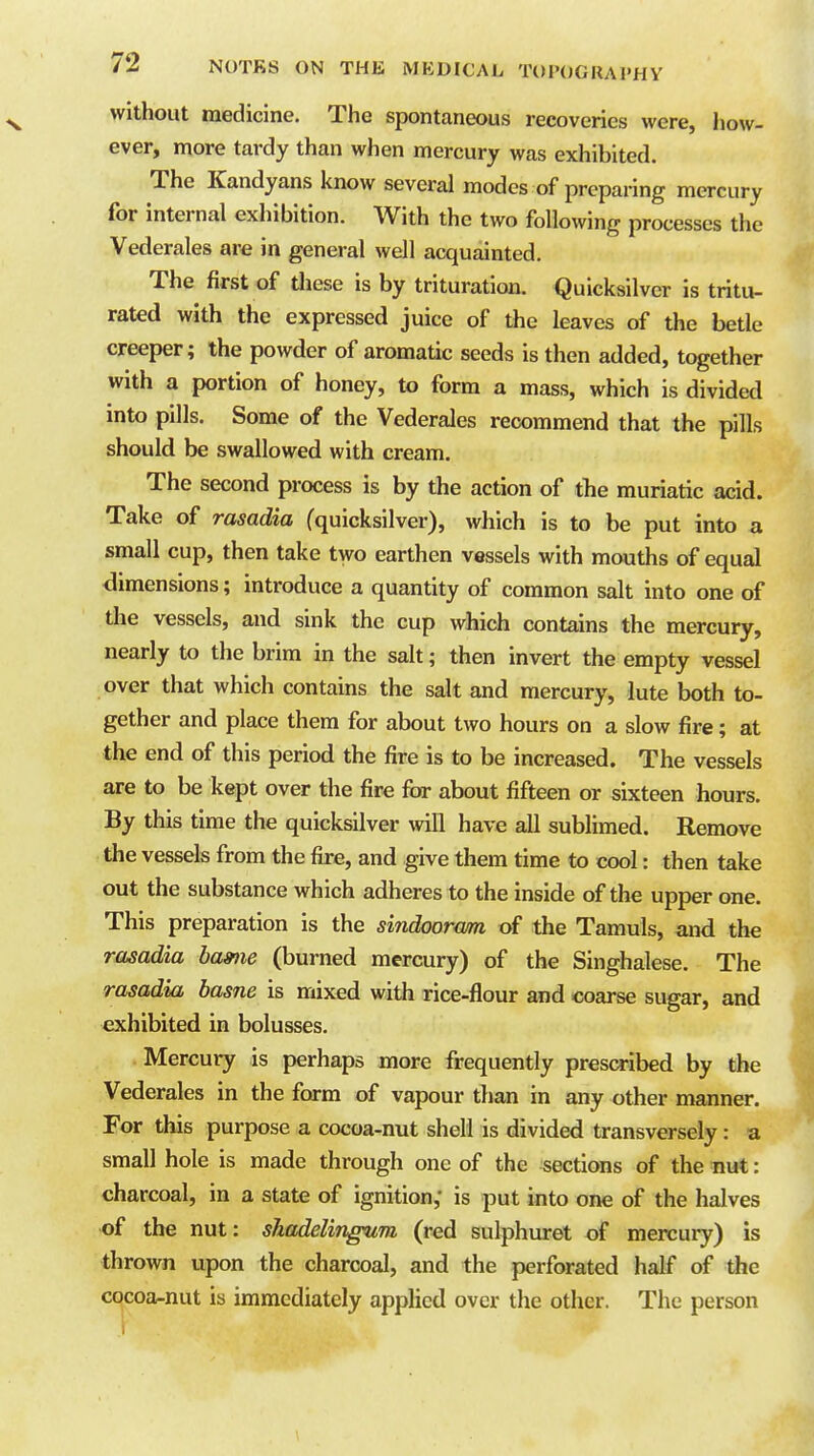 without medicine. The spontaneous recoveries were, how- ever, more tardy than when mercury was exhibited. The Kandyans know several modes of preparing mercury for internal exhibition. With the two following processes the Vederales are in general well acquainted. The first of tliese is by trituration. Quicksilver is tritu- rated with the expressed juice of the leaves of the betle creeper; the powder of aromatic seeds is then added, together with a portion of honey, to form a mass, which is divided into pills. Some of the Vederales recommend that the pills should be swallowed with cream. The second process is by the action of the muriatic acid. Take of rasadia (quicksilver), which is to be put into a small cup, then take two earthen vessels with mouths of equal dimensions; introduce a quantity of common salt into one of the vessels, and sink the cup which contains the mercury, neariy to the brim in the salt; then invert the empty vessel over that which contains the salt and mercury, lute both to- gether and place them for about two hours on a slow fire; at the end of this period the fire is to be increased. The vessels are to be kept over the fire for about fifteen or sixteen hours. By this time the quicksilver vnW have all sublimed. Remove the vessels from the fire, and give them time to cool: then take out the substance which adheres to the inside of the upper one. This preparation is the sindooram of the Tamuls, and the rasadia bame (burned mercury) of the Singhalese. The rasadia hasne is mixed with rice-flour and coarse sugar, and exhibited in bolusses. Mercury is perhaps more frequently prescribed by the Vederales in the form of vapour than in any other manner. For this purpose a cocoa-nut shell is divided transversely: a small hole is made through one of the sections of the nut: charcoal, in a state of ignition,' is put into one of the halves of the nut: shadelingum (red sulphuret of mercury) is thrown upon the charcoal, and the perforated half of the cocoa-nut is immediately applied over the other. The person