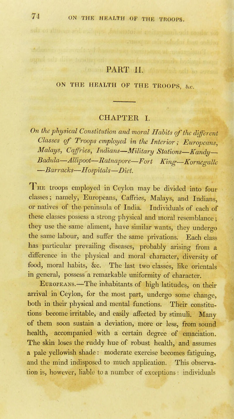 PART II. ON THE HEALTH OF THE TROOPS, &c. CHAPTER I. On the physical Constitution and moral Habits of the different Classes of Troops employed in the Interior; Eurqjeans, Malays, CaJHes, Indians-—Military Stations—Kandy—- Badida—Allipoot—Ratnapore—Fort King—Kornegalle —Barracks—Hospitals —Diet. The troops employed in Ceylon may be divided into four classes; namely, Europeans, Caffries, Malays, and Indians, or natives of the peninsula of India. Individuals of each of these classes possess a strong physical and moral resemblance; they use the same aUraent, have similar wants, they undergo the same labour, and suffer the same privations. Each class has particular prevailing diseases, probably arising from a difference in the physical and moral character, diversity of food, moral habits, &c. The last two classes, like orientals in general, possess a remarkable uniformity of character. Europeans.—The inhabitants of high latitudes, on their arrival in Ceylon, for the most part, undergo some change, both in their physical and mental functions. Their constitu- tions become irritable, and easily affected by stimuli. Many of them soon sustain a deviation, more or less, from sound health, accompanied with a certain degree of emaciation. The skin loses the ruddy hue of robust health, and assumes a pale yellowish shade: moderate exercise becomes fatiguing, and the mind indisposed to much application. This observa- tion is, however, liable to a number of exceptions: individuals