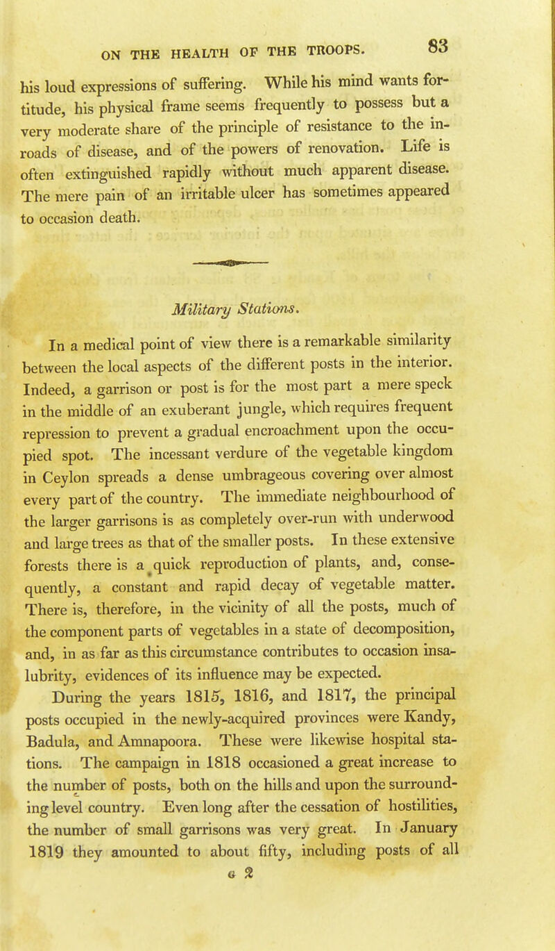 his loud expressions of suffering. While his mind wants for- titude, his physical frame seems frequently to possess but a very moderate share of the principle of resistance to the in- roads of disease, and of the powers of renovation. Life is often extinguished rapidly without much apparent disease. The mere pain of an irritable ulcer has sometimes appeared to occasion death. Military Stations. In a medical point of view there is a remarkable similarity between the local aspects of the different posts in the interior. Indeed, a garrison or post is for the most part a mere speck in the middle of an exuberant jungle, which requires frequent repression to prevent a gradual encroachment upon the occu- pied spot. The incessant verdure of the vegetable kingdom in Ceylon spreads a dense umbrageous covering over almost every part of the country. The immediate neighbourhood of the larger garrisons is as completely over-run with underwood and large trees as that of the smaller posts. In these extensive forests there is a quick reproduction of plants, and, conse- quently, a constant and rapid decay of vegetable matter. There is, therefore, in the vicinity of all the posts, much of the component parts of vegetables in a state of decomposition, and, in as far as this circumstance contributes to occasion insa^ lubrity, evidences of its influence may be expected. During the years 1815, 1816, and 1817, the principal posts occupied in the newly-acquired provinces were Kandy, Badula, and Amnapoora. These were likewise hospital sta- tions. The campaign in 1818 occasioned a great increase to the number of posts, both on the hills and upon the surround- ing level country. Even long after the cessation of hostilities, the number of small garrisons was very great. In January 1819 they amounted to about fifty, including posts of all 6 2
