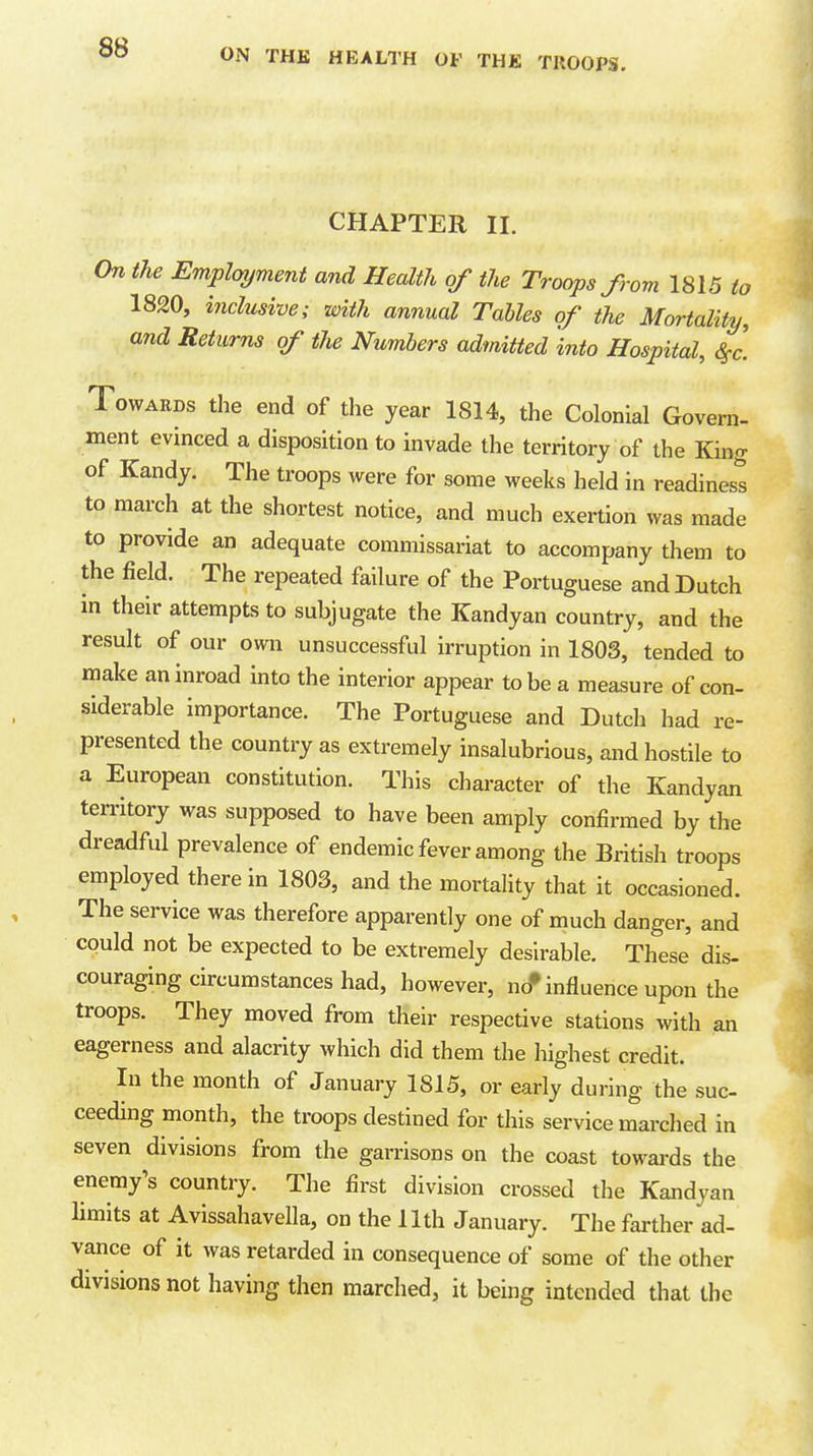 CHAPTER II. On the Employment and Health of the Troops from 1815 to 1820, inclusive; with annual Tables of the Mortality, and Returns of the Numbers admitted into Hospital, S^c. Towards the end of the year 1814, the Colonial Govern- ment evinced a disposition to invade the territory of the King of Kandy. The troops were for some weeks held in readines^ to march at the shortest notice, and much exertion was made to provide an adequate commissariat to accompany them to the field. The repeated failure of the Portuguese and Dutch in their attempts to subjugate the Kandyan country, and the result of our own unsuccessful irruption in 1803, tended to make an inroad into the interior appear to be a measure of con- siderable importance. The Portuguese and Dutch had re- presented the country as extremely insalubrious, and hostile to a European constitution. This character of the Kandyan territory was supposed to have been amply confirmed by the dreadful prevalence of endemic fever among the British troops employed therein 1803, and the mortality that it occasioned. The service was therefore apparently one of much danger, and could not be expected to be extremely desirable. These dis- couraging circumstances had, however, no* influence upon the troops. They moved from their respective stations with an eagerness and alacrity which did them the highest credit. In the month of January 1815, or early during the suc- ceeding month, the troops destined for this service marched in seven divisions from the garrisons on the coast towards the enemy's country. The first division crossed the Kandyan limits at Avissahavella, on the 11th January. The farther ad- vance of it was retarded in consequence of some of the other divisions not having then marched, it being intended that the