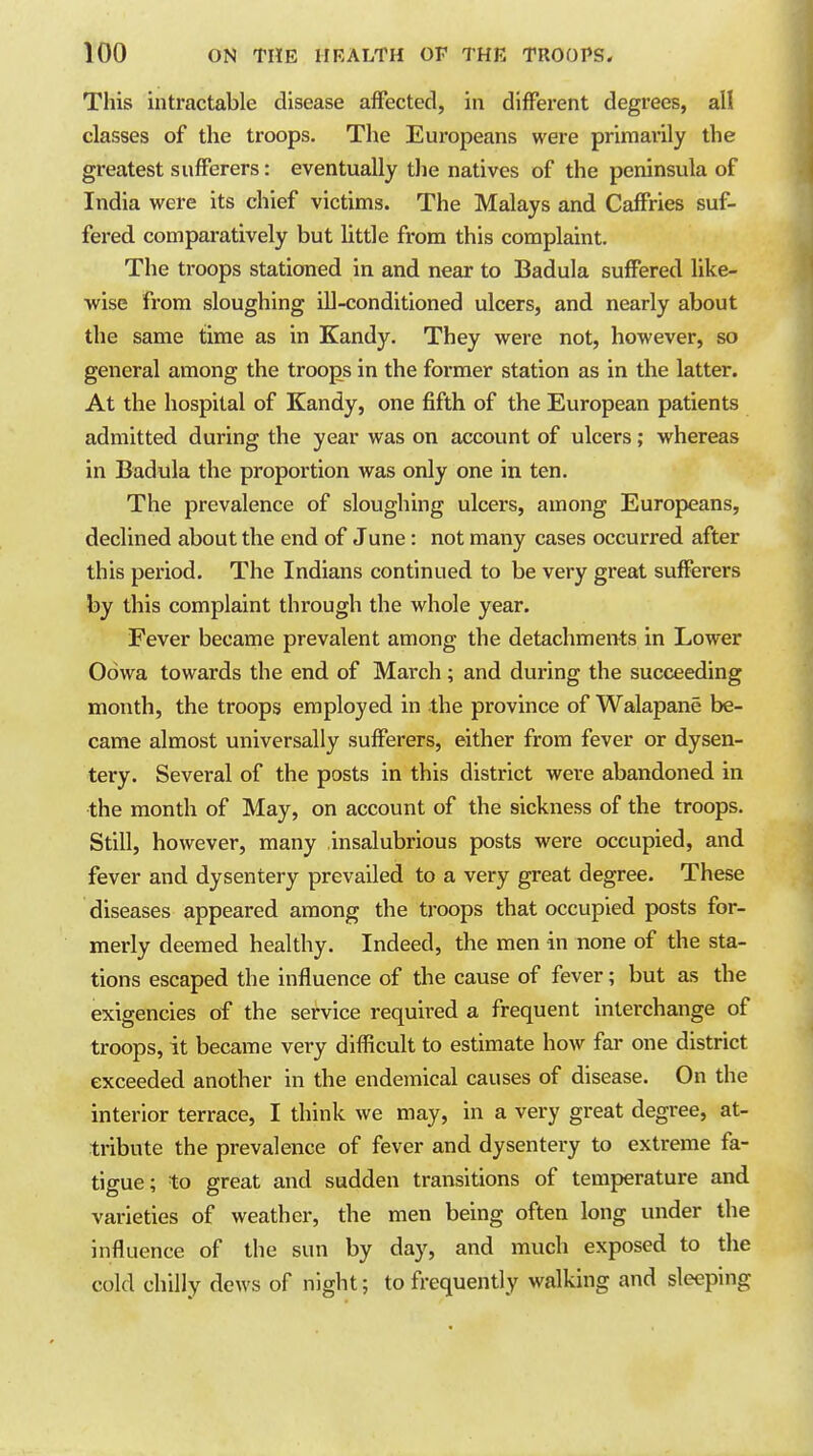 This intractable disease affected, in different degrees, all classes of the troops. The Europeans were primarily the greatest sufferers: eventually the natives of the peninsula of India were its chief victims. The Malays and Caffries suf- fered comparatively but little from this complaint. The troops stationed in and near to Badula suffered like- •wise from sloughing ill-conditioned ulcers, and nearly about the same time as in Kandy. They were not, however, so general among the troops in the former station as in the latter. At the hospital of Kandy, one fifth of the European patients admitted during the year was on account of ulcers; whereas in Badula the proportion was only one in ten. The prevalence of sloughing ulcers, among Europeans, declined about the end of June: not many cases occurred after this period. The Indians continued to be very great sufferers by this complaint through the whole year. Fever became prevalent among the detachments in Lower Oowa towards the end of March; and during the succeeding month, the troops employed in the province of Walapane be- came almost universally sufferers, either from fever or dysen- tery. Several of the posts in this district were abandoned in the month of May, on account of the sickness of the troops. Still, however, many insalubrious posts were occupied, and fever and dysentery prevailed to a very great degree. These diseases appeared among the troops that occupied posts for- merly deemed healthy. Indeed, the men in none of the sta- tions escaped the influence of the cause of fever; but as the exigencies of the service required a frequent interchange of troops, it became very difficult to estimate how far one district exceeded another in the endemical causes of disease. On the interior terrace, I think we may, in a very great degree, at- tribute the prevalence of fever and dysentery to extreme fa- tigue; to great and sudden transitions of temperature and varieties of weather, the men being often long under the influence of the sun by day, and much exposed to the cold chilly dews of night; to frequently walking and sleeping