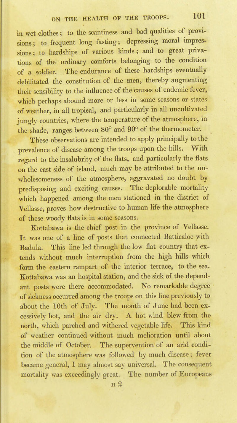 in wet clothes; to the scantiness and bad qualities of provi- sions; to frequent long fasting; depressing moral impres- sions ; to hardships of various kinds; and to great priva- tions of the ordinary comforts belonging to the condition of a soldier. The endurance of these hardships eventually debilitated the constitution of the men, thereby augmenting their sensibility to the influence of the causes of endemic fever, which perhaps abound more or less in some seasons or states of weather, in all tropical, and particularly in all uncultivated jungly countries, where the temperature of the atmosphere, in the shade, ranges between 80° and 90° of the thermometer. These observations are intended to apply principally to the prevalence of disease among the troops upon the hills. With regard to the insalubrity of the flats, and particularly the flats on the east side of island, much may be attributed to the un- wholesomeness of the atmosphere, aggravated no doubt by predisposing and exciting causes. The deplorable mortaUty which happened among the men stationed in the district of Vellasse, proves how destructive to human life the atmosphere of these woody flats is in some seasons. Kottabawa is the chief post in the province of Vellasse. It was one of a line of posts tliat connected Batticaloe with Badula. This line led through the low flat country that ex- tends without much interruption from the high hills which form the eastern rampart of the interior terrace, to the sea. Kottabawa was an hospital station, and the sick of the depend- ant posts were there accommodated. No remarkable degree of sickness occurred among the troops on this line previously to about the 10th of July. The month of June had been ex- cessively hot, and the air dry. A hot wind blew from the north, which parched and withered vegetable life. This kind of weather continued without much melioration until about the middle of October. The supervention of an arid condi- tion of the atmosphere was followed by much disease; fever became general, I may almost say universal. The consequent mortality was exceedingly great. The number of Europeans