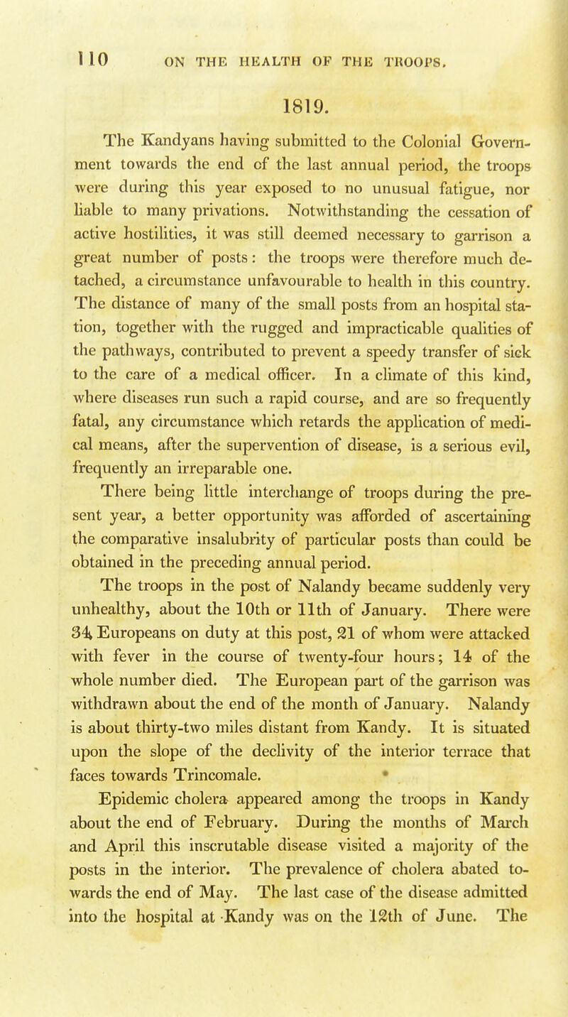 1819. The Kandyans having submitted to the Colonial Govern- ment towards the end of the last annual period, the troops were during this year exposed to no unusual fatigue, nor liable to many privations. Notwithstanding the cessation of active hostilities, it was still deemed necessary to garrison a great number of posts: the troops were therefore much de- tached, a circumstance unfavourable to health in this country. The distance of many of the small posts from an hospital sta- tion, together with the rugged and impracticable qualities of the pathways, contributed to prevent a speedy transfer of sick to the care of a medical officer. In a climate of this kind, where diseases run such a rapid course, and are so frequently fatal, any circumstance which retards the application of medi- cal means, after the supervention of disease, is a serious evil, frequently an irreparable one. There being little interchange of troops during the pre- sent year, a better opportunity was affiarded of ascertaining the comparative insalubrity of particular posts than could be obtained in the preceding annual period. The troops in the post of Nalandy became suddenly very unhealthy, about the 10th or 11th of January. There were 34 Europeans on duty at this post, 21 of whom were attacked with fever in the course of twenty-four hours; 14 of the whole number died. The European part of the garrison was withdrawn about the end of the month of Januaiy. Nalandy is about thirty-two miles distant from Kandy. It is situated upon the slope of the declivity of the interior terrace that faces towards Trincomale. • Epidemic cholera appeared among the troops in Kandy about the end of February. During the months of Mai'ch and April this inscrutable disease visited a majority of the posts in the interior. The prevalence of cholera abated to- wards the end of May. The last case of the disease admitted into the hospital at Kandy was on the 12th of June. The