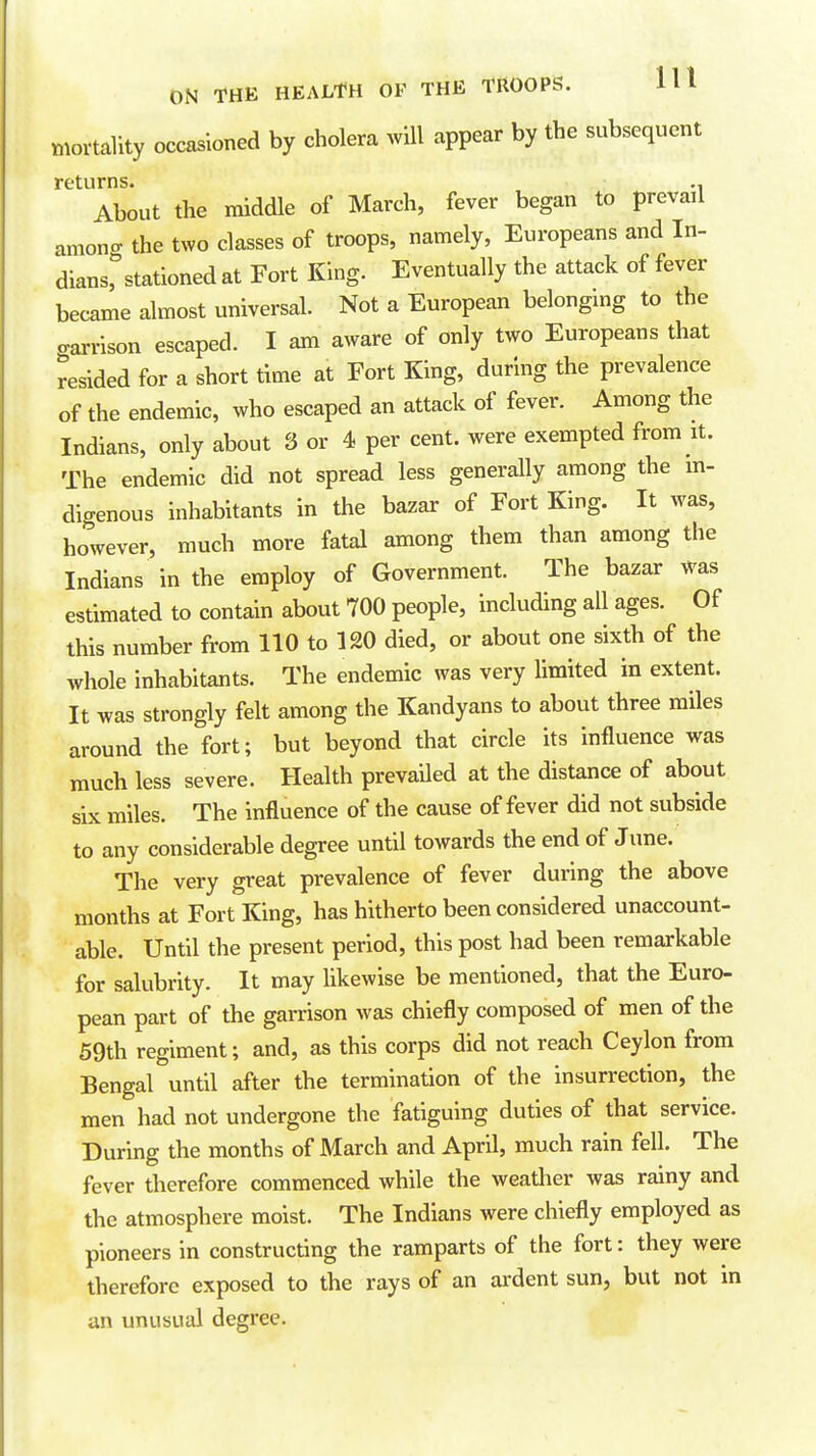 mortality occasioned by cholera will appear by the subsequent returns. About the middle of March, fever began to prevail amona- the two classes of troops, namely, Europeans and In- dians,%tationed at Fort King. Eventually the attack of fever became almost universal. Not a European belongmg to the carrison escaped. I am aware of only two Europeans that resided for a short time at Fort King, during the prevalence of the endemic, who escaped an attack of fever. Among the Indians, only about 3 or 4 per cent, were exempted from it. The endemic did not spread less generally among the m- digenous inhabitants in the bazar of Fort King. It was, however, much more fatal among them than among the Indians in the employ of Government. The bazar was estimated to contain about 700 people, including all ages. Of this number from 110 to 120 died, or about one sixth of the whole inhabitants. The endemic was very limited in extent. It was strongly felt among the Kandyans to about three miles around the fort; but beyond that circle its influence was much less severe. Health prevaUed at the distance of about six miles. The influence of the cause of fever did not subside to any considerable degree until towards the end of June. The very great prevalence of fever during the above months at Fort King, has hitherto been considered unaccount- able. Until the present period, this post had been remarkable for salubrity. It may likewise be mentioned, that the Euro- pean part of the garrison was chiefly composed of men of the 59th regiment; and, as this corps did not reach Ceylon from Bengal until after the termination of the insurrection, the men had not undergone the fatiguing duties of that service. During the months of March and April, much rain fell. The fever therefore commenced while the weatlier was rainy and the atmosphere moist. The Indians were chiefly employed as pioneers in constructing the ramparts of the fort: they were therefore exposed to the rays of an ardent sun, but not m an unusual degree.