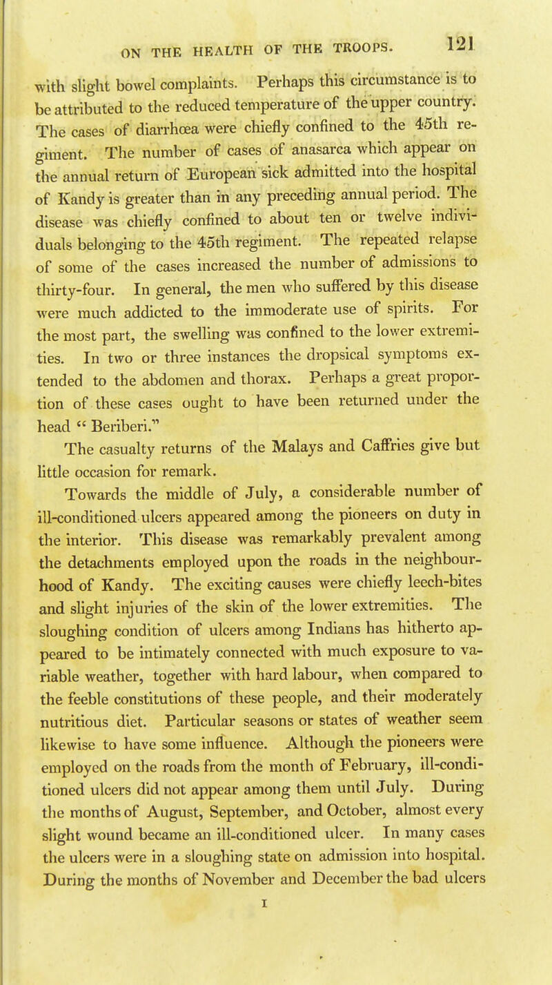 with slight bowel complaints. Perhaps this circumstance is to be attributed to the reduced temperature of the upper country. The cases of diai-rhcea were chiefly confined to the 45th re- giment. The number of cases of anasarca which appear on the annual return of European sick admitted into the hospital of Kandy is greater than in any preceding annual period. The disease was chiefly confined to about ten or twelve indivi- duals belonging to the 45th regiment. The repeated relapse of some of the cases increased the number of admissions to thirty-four. In general, the men who suffered by this disease were much addicted to the immoderate use of spirits. For the most part, the swelling was confined to the lower extremi- ties. In two or three instances the dropsical symptoms ex- tended to the abdomen and thorax. Perhaps a great propor- tion of these cases ought to have been returned under the head  Beriberi.'' The casualty returns of the Malays and Caffries give but Httle occasion for remark. Towards the middle of July, a considerable number of ill-conditioned ulcers appeared among the pioneers on duty in the interior. This disease was remarkably prevalent among the detachments employed upon the roads in the neighbour- hood of Kandy. The exciting causes were chiefly leech-bites and sUght injuries of the skin of the lower extremities. The sloughing condition of ulcers among Indians has hitherto ap- peared to be intimately connected with much exposure to va- riable weather, together with hard labour, when compared to the feeble constitutions of these people, and their moderately nutritious diet. Particular seasons or states of weather seem likewise to have some influence. Although the pioneers were employed on the roads from the month of February, ill-condi- tioned ulcers did not appear among them until July. During the months of August, September, and October, almost every slight wound became an ill-conditioned ulcer. In many cases the ulcers were in a sloughing state on admission into hospital. During the months of November and December the bad ulcers