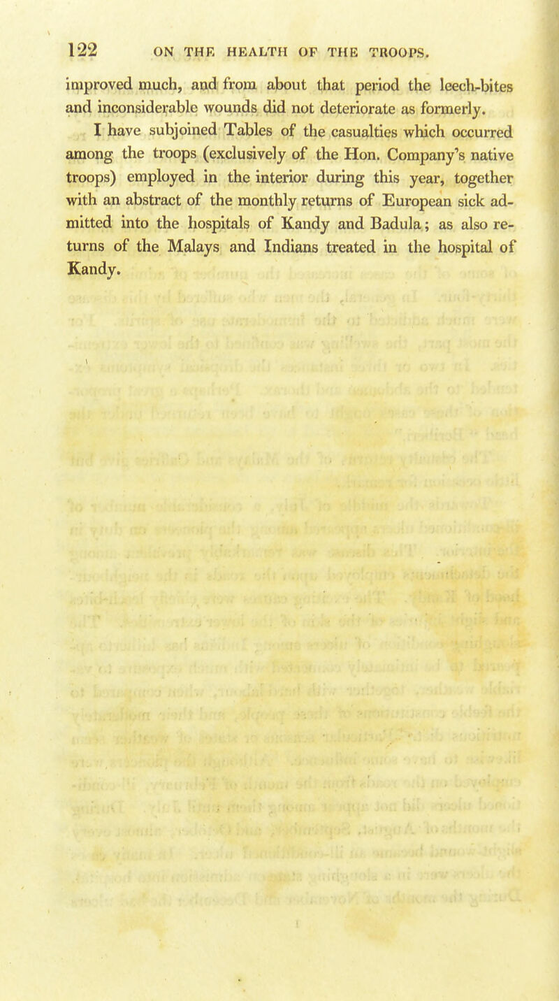 improved much, and from about that period the leech^bites and inconsiderable wounds did not deteriorate as formerly. I have subjoined Tables of the casualties which occurred among the troops (exclusively of the Hon, Company's native troops) employed in the interior during this year, together with an abstract of the monthly returns of European sick ad- mitted into the hospitals of Kandy and Badula; as also re- turns of the Malays and Indians treated in the hospital of Kandy.