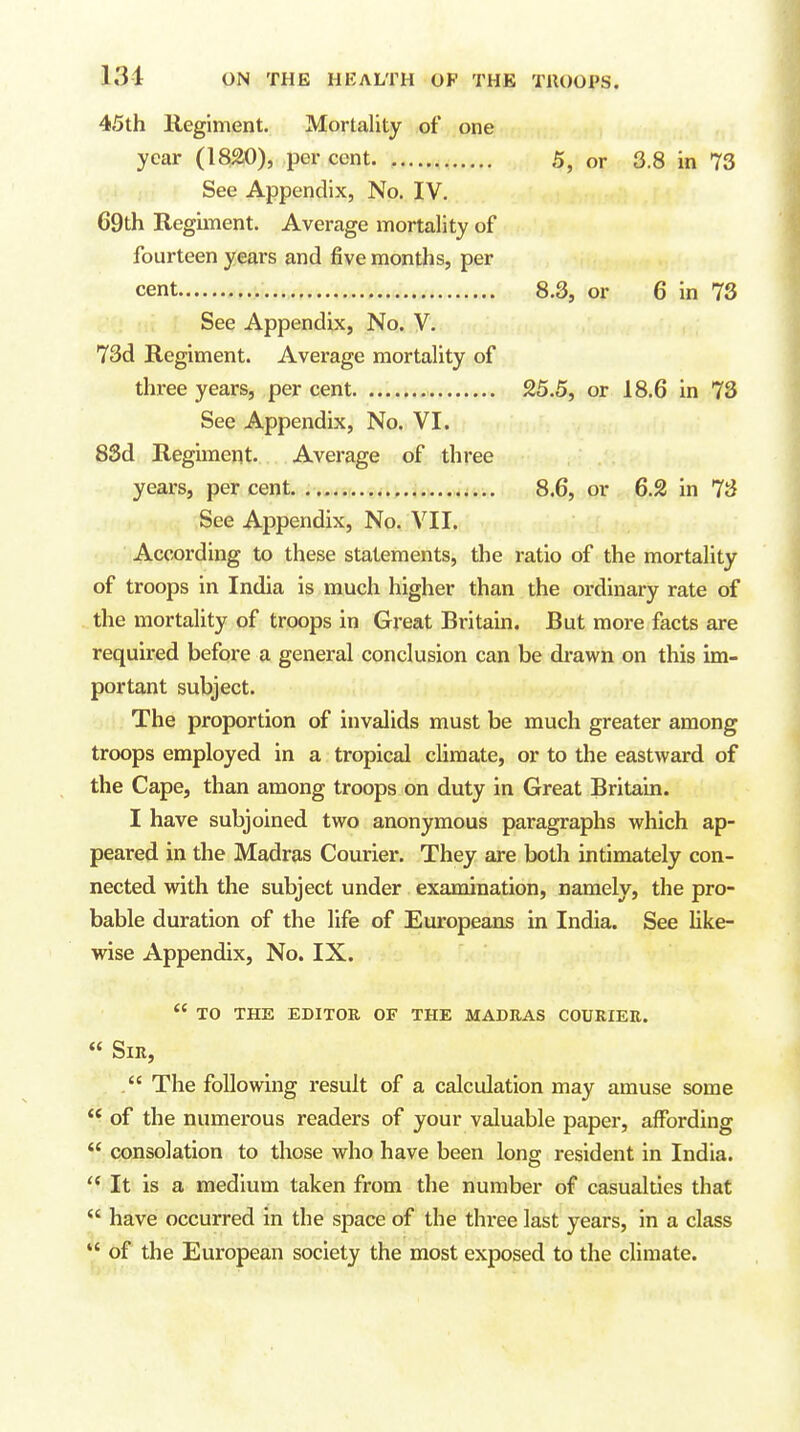 131 45th Hegiment. Mortality of one year (1820), percent. 5, or 3.8 in 73 ! i See Appendix, No. IV, 69th Regunent. Average mortality of fourteen years and five months, per cent 8.3, or 6 in 73 See Appendix, No. V. 73d Regiment. Average mortality of thi-ee years, per cent 25.5, or 18.6 in 73 See Appendix, No. VI. 8Sd Regiment. Average of three years, per cent. 8.6, or 6.2 in 73 See Appendix, No. VII. According to these statements, the ratio of the mortality of troops in India is much higher than the ordinary rate of the mortality of troops in Great Britain. But more facts are required before a general conclusion can be drawn on this im- portant subject. The proportion of invalids must be much greater among troops employed in a tropical climate, or to the eastward of the Cape, than among troops on duty in Great Britain. I have subjoined two anonymous paragraphs which ap- peared in the Madras Couriex*. They are both intimately con- nected with the subject under examination, namely, the pro- bable duration of the life of Europeans in India. See Uke- wise Appendix, No. IX.  to the editor of the madras courier. « Sir,  The following result of a calculation may amuse some ** of the numerous readers of your valuable paper, affording  consolation to those who have been long resident in India.  It is a medium taken from the number of casualties that  have occurred in the space of the three last years, in a class  of the European society the most exposed to the climate.