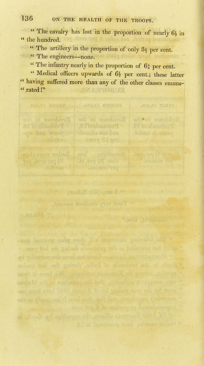  The cavalry has lost in the proportion of nearly 6^ in  the hundred.  The artillery in the proportion of only 3x per cent.  The engineers—none.  The infantry nearly in the proportion of 6t per cent.  Medical officers upwards of 6j per cent.; these latter  having suffered more than any of the other classes enume-  rated r