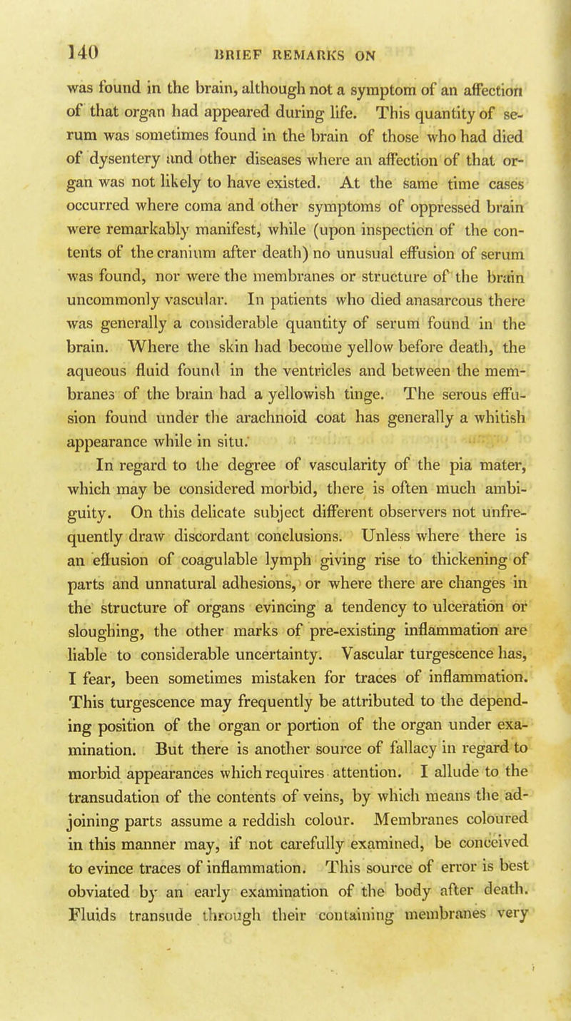 was found in the brain, although not a symptom of an affection of that organ had appeared during life. This quantity of se- rum was sometimes found in the brain of those who had died of dysentery and other diseases where an affection of that or- gan was not likely to have existed. At the same time cases occurred where coma and other symptoms of oppressed brain were remarkably manifest, while (upon inspection of the con- tents of the cranium after death) no unusual effusion of serum was found, nor were the membranes or structure of the brain uncommonly vascular. In patients who died anasarcous there was generally a considerable quantity of serum found in the brain. Where the skin had become yellow before death, the aqueous fluid found in the ventricles and between the mem- branes of the brain had a yellowish tinge. The serous effu- sion found under tlie arachnoid coat has generally a whitish appearance while in situ. In regard to the degree of vascularity of the pia mater, which may be considered morbid, there is often much ambi- guity. On this deUcate subject different observei-s not unfre- quently draw discordant conclusions. Unless Avhere there is an eflusion of coagulable lymph giving rise to thickening of parts and unnatural adhesions, or where there are changes in the structure of organs evincing a tendency to ulceration or sloughing, the other marks of pre-existing inflammation are liable to considerable uncertainty. Vascular turgescence has, I fear, been sometimes mistaken for traces of inflammation. This turgescence may frequently be attributed to the depend- ing position of the organ or portion of the organ under exa- mination. But there is another source of fallacy in regard to morbid appearances which requires attention. I allude to the transudation of the contents of veins, by which means the ad- joining parts assume a reddish colour. Membranes coloured in this manner may, if not carefully examined, be conceived to evince traces of inflammation. This source of error is best obviated by an early examination of the body after death. Fluids transude through their containing membranes very