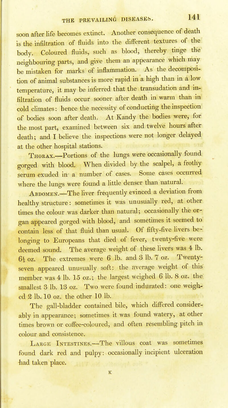 soon after life becomes extinct. Another consequence of death is the infiltration of fluids into the different textures of the body. Coloured fluids, such as blood, thereby tinge the neighbouring parts, and give them an appearance which may be mistaken for marks of inflammation. As the decomposi- tion of animal substances is more rapid in a high than in a low temperature, it may be inferred that the transudation and in- filtration of fluids occur sooner after death in warm than in cold climates: hence the necessity of conducting the inspection of bodies soon after death. At Kandy the bodies were, for the most part, examined between six and twelve hours after death; and I beUeve the inspections were not longer delayed at the other hospital stations. Thoeax.—Portions of the lungs were occasionally found gorged with blood. When divided by the scalpel, a frothy serum exuded in a number of cases. Some cases occurred where the lungs were found a little denser than natural. Abdomen.—The liver frequently evinced a deviation from healthy structure: sometimes it was unusually red, at other times the colour was darker than natural; occasionally the or- gan appeared gorged with blood, and sometimes it seemed to contain less of that fluid than usual. Of fifty-five livers be- longing to Europeans that died of fever, twenty-five were deemed sound. The average weight of these livers was 4 lb. 6h oz. The extremes were 6 lb. and 3 lb. 7 oz. Twenty- seven appeared unusually soft: the average weight of this member was 4 lb. 15 oz.; the largest weighed 6 lb. 8 oz. the smallest 3 lb. 13 oz. Two were found indurated: one weigh- ed 2 lb. 10 oz. the other 10 lb. The gall-bladder contained bile, which differed consider- ably in appearance; sometimes it was found watery, at other times brown or coffee-coloured, and often resembling pitch in colour and consistence. Large Intestines.—The villous coat was sometimes found dark red and pulpy: occasionally incipient ulceration had taken place. K