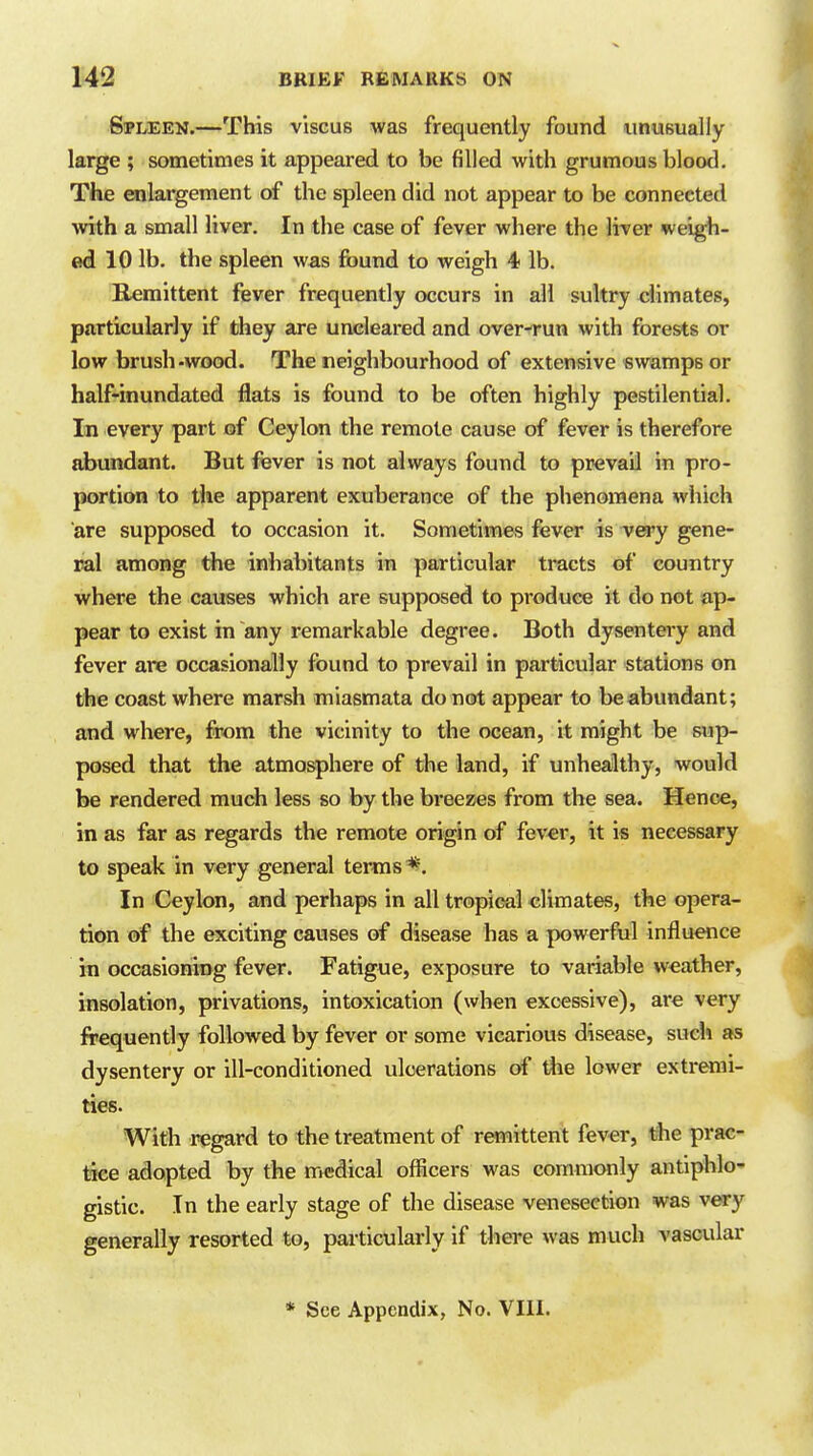 Spleen.—This viscus was frequently found unusually large ; sometimes it appeared to be filled with grumous blood. The enlargement of the spleen did not appear to be connected with a small liver. In the case of fever where the lirer weigh- ed 10 lb. the spleen was found to weigh 4 lb. Remittent fever frequently occurs in all sultry climates, particularly if they are uncleared and over-run with forests or low brush-wood. The neighbourhood of extensive swamps or half-inundated flats is found to be often highly pestilential. In every part of Ceylon the remote cause of fever is therefore abundant. But fever is not always found to prevail in pro- portion to the apparent exuberance of the phenomena which are supposed to occasion it. Sometimes fever is very gene- ral among the inhabitants in particular tracts «f country where the causes which are supposed to produce it do not ap- pear to exist in any remarkable degree. Both dysentery and fever are occasionally found to prevail in particular stations on the coast where marsh miasmata do not appear to be abundant; and where, from the vicinity to the ocean, it might be sup- posed that the atmosphere of the land, if unhealthy, would be rendered much less so by the breezes from the sea. Hence, in as far as regards the remote origin of fever, it is necessary to speak in very general terms *. In Ceylon, and perhaps in all tropical climates, the opera- tion of the exciting causes of disease has a powerful influence in occasioning fever. Fatigue, exposure to -variable weather, insolation, privations, intoxication (when excessive), are very frequently followed by fever or some vicarious disease, sucl» as dysentery or ill-conditioned ulcerations of the lower extremi- ties. With regard to the treatment of remittent fever, the prac- tice adopted by the medical ofiicers was commonly antiphlo- gistic. In the early stage of the disease venesection was very generally resorted to, particularly if there was much vascular * See Appendix, No. VIll.