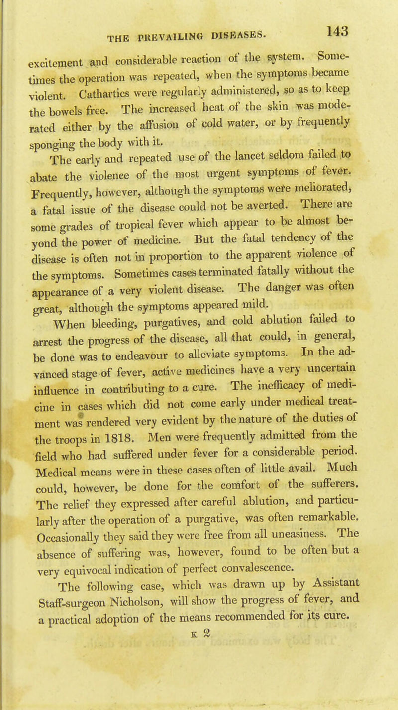 excitement and considerable reaction of the system. Some- times the operation was repeated, when the symptoms became violent. Cathartics were regularly administered, so as to keep the bowels free. The increased heat of the skin was mode- rated either by the affusion of cold water, or by frequently sponging the body with it. The early and repeated wse of the lancet seldom failed to abate the violence of the most urgent symptoms of fever. Frequently, however, although the symptoms were mehorated, a fatal issue of the disease could not be averted. There are some grades of tropical fever which appear to be almost be- yond the power of medicine. But the fatal tendency of the disease is often not in proportion to the apparent violence of the symptoms. Sometimes cases terminated fatally without the appearance of a very violent disease. The danger was often great, although the symptoms appeared mild. When bleeding, purgatives, and cold ablution failed to arrest the progress of the disease, all that could, in general, be done was to endeavour to alleviate symptoms. In the ad- vanced stage of fever, active medicines have a very uncertain influence in contributing to a cure. The inefficacy of medi- cine in cases which did not come early under medical treat- ment was rendered very evident by the nature of the duties of the troops in 1818. Men were frequently admitted from the field who had suffered under fever for a considerable period. Medical means were in these cases often of little avail. Much could, however, be done for the comfort of the sufferers. The relief they expressed after careful ablution, and particu- larly after the operation of a purgative, was often remarkable. Occasionally they said they were free from all uneasiness. The absence of suffering was, however, found to be often but a very equivocal indication of perfect convalescence. The following case, which was drawn up by Assistant Staff-surgeon Nicholson, will show the progress of fever, and a practical adoption of the means recommended for its cure.