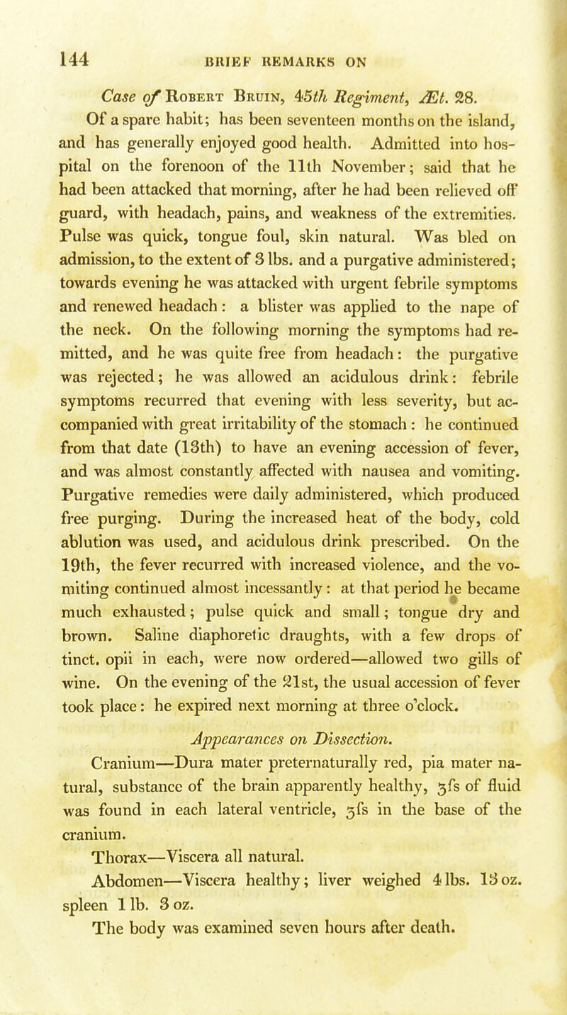 Case of Robert Bruin, ^5th Regiment^ JEt. 28. Of a spare habit; has been seventeen months on the island, and has generally enjoyed good health. Admitted into hos- pital on the forenoon of the 11th November; said that he had been attacked that morning, after he had been relieved off guard, with headach, pains, and weakness of the extremities. Pulse was quick, tongue foul, skin natural. Was bled on admission, to the extent of 3 lbs. and a purgative administered; towards evening he was attacked with urgent febrile symptoms and renewed headach : a blister was applied to the nape of the neck. On the following morning the symptoms had re- mitted, and he was quite free from headach: the purgative was rejected; he was allowed an acidulous drink: febrile symptoms recurred that evening with less severity, but ac- companied with great irritability of the stomach : he continued from that date (13th) to have an evening accession of fever, and was almost constantly affected with nausea and vomiting. Purgative remedies were daily administered, which produced free purging. During the increased heat of the body, cold ablution was used, and acidulous drink prescribed. On the 19th, the fever recurred with increased violence, and the vo- miting continued almost incessantly: at that period lie became much exhausted; pulse quick and small; tongue dry and brown. Saline diaphoretic draughts, with a few drops of tinct. opii in each, were now ordered—allowed two gills of wine. On the evening of the 21st, the usual accession of fever took place: he expired next morning at three o'clock. Appearances on Dissection. Cranium—Dura mater preternaturally red, pia mater na- tural, substance of the brain apparently healthy, ^fs of fluid was found in each lateral ventricle, 5fs in the base of the cranium. Thorax—Viscera all natural. Abdomen—Viscera healthy; liver weighed 4lbs. 13oz. spleen 1 lb. 3 oz. The body was examined seven hours after death.