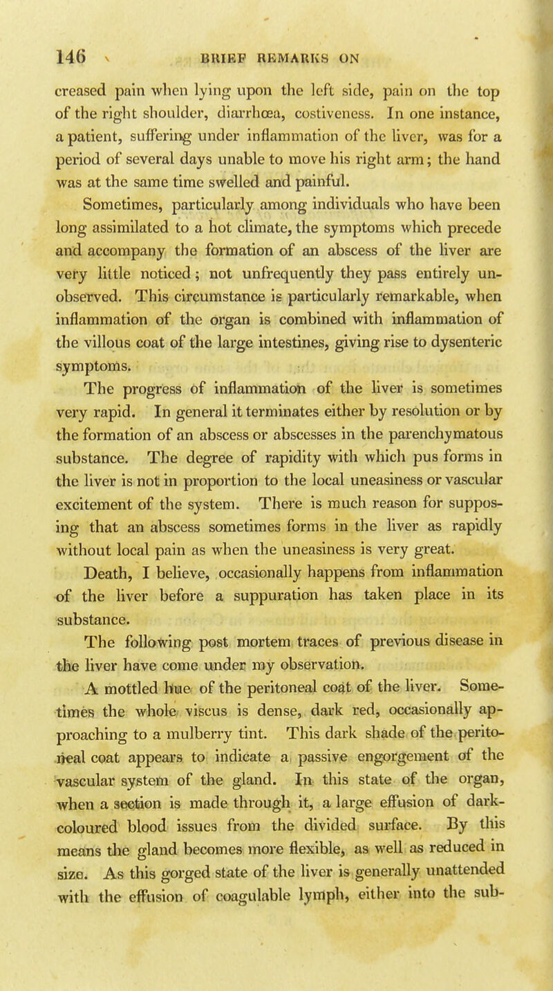 creased pain when lying upon the left side, pain on the top of the riglit shoulder, diaiThoea, costiveness. In one instance, a patient, suffering under inflammation of the liver, was for a period of several days unable to move his right arm; the hand was at the same time swelled and painful. Sometimes, particularly among individuals who have been long assimilated to a hot climate, the symptoms which precede and accompany the formation of an abscess of the liver are very little noticed; not unfrequently they pass entirely un- observed. This circumstance is particularly remarkable, when inflammation of the organ is combined with inflammation of the villous coat of the large intestines, giving rise to dysenteric symptoms. The progress of inflammation of the liver is sometimes very rapid. In general it terminates either by resolution or by the formation of an abscess or abscesses in the parenchymatous substance. The degree of rapidity with which pus forms in the liver is not in proportion to the local uneasiness or vascular excitement of the system. There is much reason for suppos- ing that an abscess sometimes forms in the liver as rapidly without local pain as when the uneasiness is very great. Death, I beUeve, occasionally happens from inflammation of the liver before a suppuration has taken place in its substance. The following post mortem traces of previous disease in the liver have come under ray observation. A mottled hue of the peritoneal coat of the liver. Some- times the whole, viscus is dense, dark redj occasionally ap- proaching to a mulberry tint. This dark shade of the perito- .lieal coat appears to indicate a. passive engorgement of the vascular system of the gland. In this state of the organ, when a section is made through it, a large eff*usion of dark- coloured blood issues from the divided surface. By tliis means the gland becomes more flexible, as well as reduced in size. As this gorged state of the liver is generally unattended with the effusion of coagulable lymph, either into the sub-