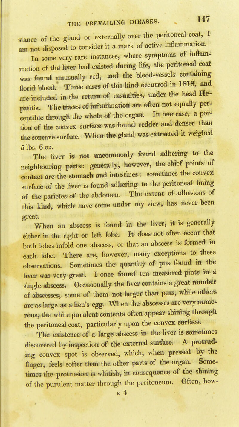stance of the gland or eKternally over the peritoneal coat, I am not dsposed to consider it a mark of active uiflammation. In some very rare instances, where symptoms of inflam- mation of the liver had existed during life, the peritoneal coat was found unusually red, and tfee blood-vessels contammg florid blood/ Three eases of this kind occurred in 1818, and are included in the retura of casualties, under the head He- patitis. The traces of mftatmnation are often not equally per- ceptible through the whole of the organ. In me case, a por- tion of the convex surface was found redder and denser than the concave surface. When the gland was extracted it weighed 5 lbs. 6 oz. The liver is not uncommonly found adhering to the neighbouring parts-, generally, however, the chief points of contact are the stomach and intestines : sometimes the conve^d surface of the liver is found adhering to the peritoneal lining of the parieles of the abdomen. The extent of adhesions of this kind, which have come under my view, has never been Wlien an abscess is found in the liver, it is generally either in the right or left lobe. It does not often occur that both lobes infold one abscess, or that an abscess is formed in each tobe. There are, however, many exceptions to these obsei vations. Sometimes the quantity of pus found in the liver was very great. I once found ten measured pints in a single abscess. Occasionally the hver contains a great number of abscesses, some of them not larger than peas, while others are as large as a hen's egg. When the abscesses are very nume- rous, the white purulent contents often appear shining through the peritoneal coat, particularly upon the convex snrface. The existence of a large abscess in the liver is sometimes discovered by inspection of the external surface. A protrud- ing convex spot is observed, which, when pressed by the finger, feels softer than the other parts of the organ. Some- times the protrusion is whitish, in consequence of the shinmg of the purulent matter through the peritoneum. Often, how-