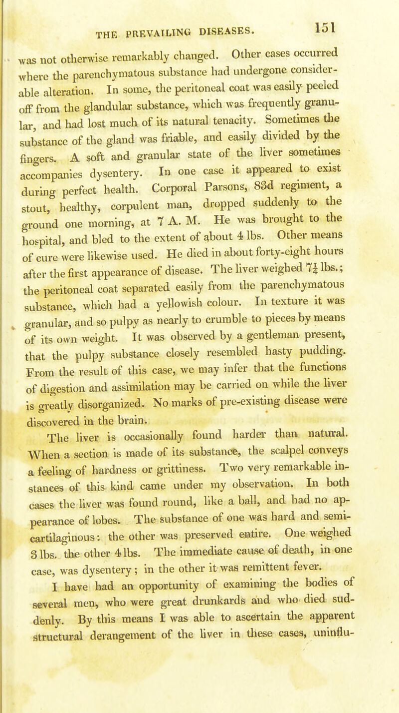 was not othen.'ise remarkably changed. Other cases occurred where Uie parenchymatous substance had undergone consider- able alteration. In some, the peritoneal coat was easily peeled off from the glandular substance, which was frequently granu- lar, and had lost much of its natural tenacity. Sometimes tlie substance of the gland was friable, and easily divided by the fingers. A soft and granular state of the liver sometimes accompanies dysentery. In one case it appeared to exist during perfect health. CorpoTal Parsons, 83d regiment, a stout, healthy, corpulent man, dropped suddenly to the ground one morning, at 7 A. M. He was brought to the hospital, and bled to the extent of about 4 lbs. Other means of cure were likewise used. He died in about forty-eight hours after the first appearance of disease. The liver weighed 7^ lbs.; the peritoneal coat separated easily from the parenchymatous substance, which liad a yellowish colour. In texture it was granular, and so pulpy as nearly to crumble to pieces by means of its own weight. It was observed by a gentleman present, that the pulpy substance closely resembled hasty pudding. From the result of this case, we may infer that the functions of digestion and assimilation may be carried on while the liver is greatly disorganized. No marks of pre-existing disease were discovered in the brain. The liver is occasionally found hardei' than natural. When a section is made of its substance, the scalpel conveys a feeling of hardness or grittiness. Two very remarkable in- stances of this kind came under my observation. In both cases the liver was found round, like a ball, and had no ap- pearance of lobes. The substance of one was hard and semi- cartilaginous: the other was preserved entire. One weighed 3 lbs. the other 4 lbs. The immediate cause of death, in one case, was dysentery; in the other it was remittent fever. I have had an opportunity of examining the bodies of several men, who were great drunkards and who died sud- denly. By this means I was able to ascertain the apparent structural derangement of the liver in tliese cases, uninflu-