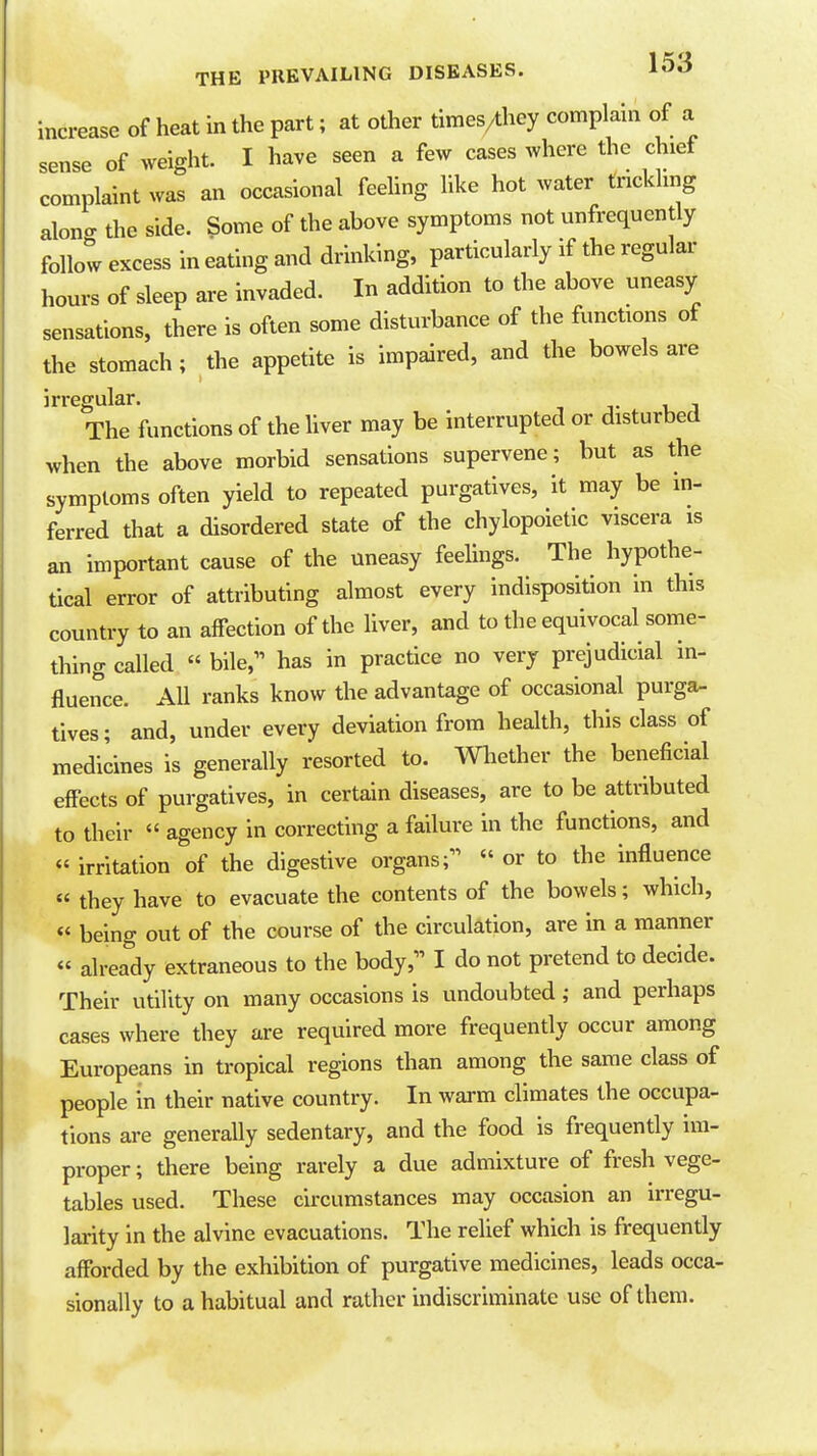 increase of heat in the part; at other times/they complain of a sense of weight. I have seen a few cases where the chief complaint was an occasional feeling like hot water trickling alono- the side. Some of the above symptoms not unfrequcntly follow excess in eating and drinking, particularly if the regular hours of sleep are invaded. In addition to the above uneasy sensations, there is often some disturbance of the functions of the stomach; the appetite is impaired, and the bowels are irregular. The functions of the liver may be interrupted or disturbed when the above morbid sensations supervene; but as the symptoms often yield to repeated purgatives, it may be in- ferred that a disordered state of the chylopoietic viscera is an important cause of the uneasy feelings. The hypothe- tical error of attributing almost every indisposition in this country to an affection of the liver, and to the equivocal some- thing called  bile, has in practice no very prejudicial in- fluence. AU ranks know the advantage of occasional purga- tives; and, under every deviation from health, this class of medicines is generally resorted to. Wliether the beneficial effects of purgatives, in certain diseases, are to be attributed to their  agency in correcting a failure in the functions, and « irritation of the digestive organs;  or to the influence « they have to evacuate the contents of the bowels; which, « being out of the course of the circulation, are in a manner « already extraneous to the body, I do not pretend to decide. Their utility on many occasions is undoubted; and perhaps cases where they are required more frequently occur among Europeans in tropical regions than among the same class of people in their native country. In warm climates the occupa- tions are generally sedentary, and the food is frequently im- proper ; there being rarely a due admixture of fresh vege- tables used. These circumstances may occasion an irregu- larity in the alvine evacuations. The relief which is frequently afforded by the exhibition of purgative medicines, leads occa- sionally to a habitual and rather indiscriminate use of them.