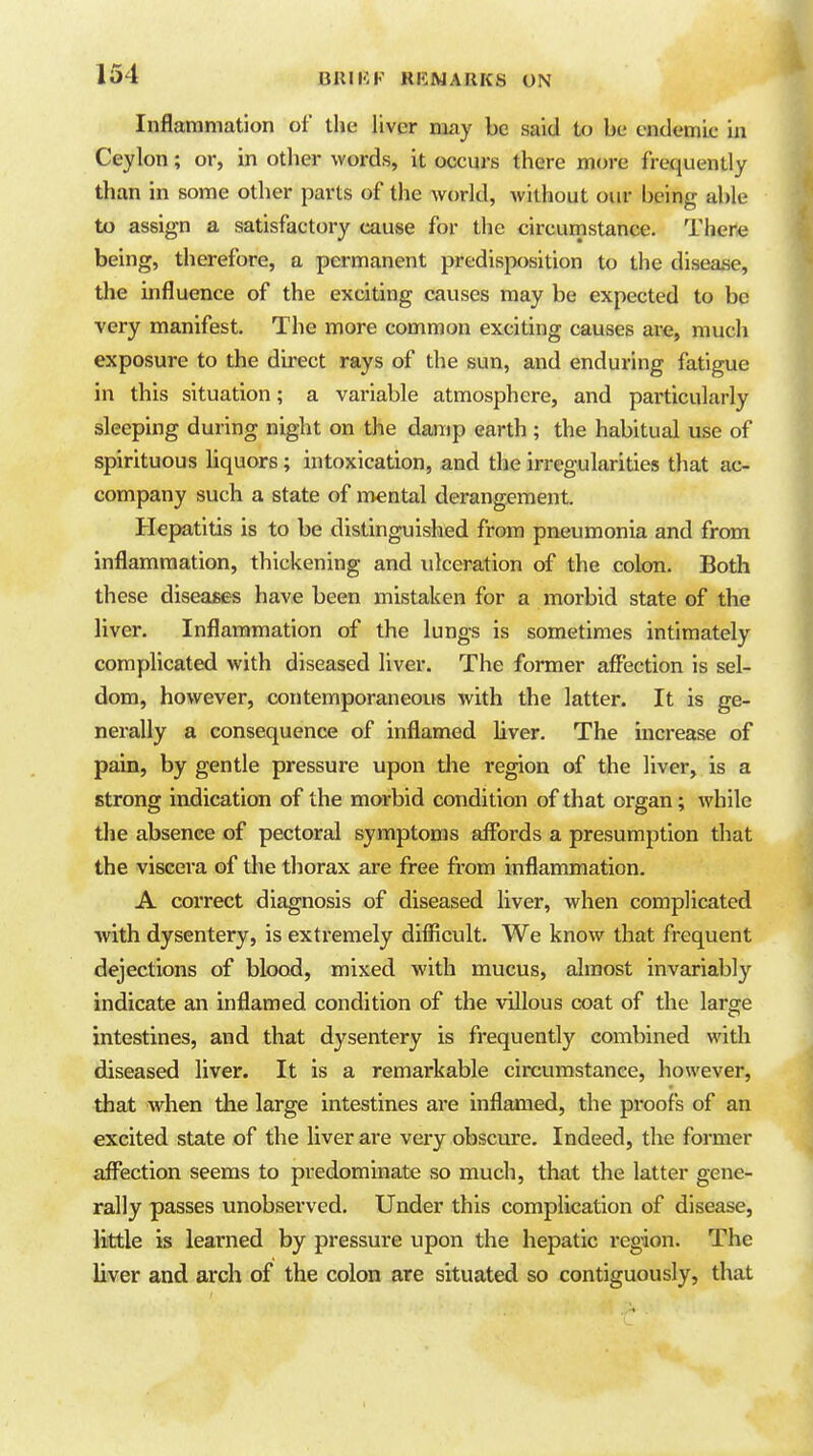 Inflammation of the liver may be said to be endemic in Ceylon; or, in other words, it occurs there more frequently than in some other parts of the world, without our being able to assign a satisfactory cause for the circumstance. There being, therefore, a permanent predisposition to the disease, the influence of the exciting causes may be expected to be very manifest. The more common exciting causes are, much exposure to the direct rays of the sun, and enduring fatigue in this situation; a variable atmosphere, and particularly sleeping during night on the damp earth ; the habitual use of spirituous liquors; intoxication, and the irregularities that ac- company such a state of mental derangement. Hepatitis is to be distinguished from pneumonia and from inflammation, thickening and ulceration of the colon. Both these diseases have been mistaken for a morbid state of the liver. Inflammation of the lungs is sometimes intimately complicated with diseased liver. The former affection is sel- dom, however, contemporaneous with the latter. It is ge- nerally a consequence of inflamed liver. The increase of pain, by gentle pressure upon the region of the liver, is a strong indication of the morbid condition of that organ; while the absence of pectoral symptoms affords a presumption that the viscera of the thorax are free from inflammation. A correct diagnosis of diseased liver, when complicated ■with dysentery, is extremely difficult. We know that frequent dejections of blood, mixed with mucus, almost invariably indicate an inflamed condition of the villous coat of the large intestines, and that dysentery is frequently combined with diseased liver. It is a remarkable circumstance, however, that when the large intestines are inflamed, the proofs of an excited state of the liver are very obscure. Indeed, the former aff^ection seems to predominate so much, that the latter gene- rally passes unobserved. Under this complication of disease, little is learned by pressure upon the hepatic region. The liver and arch of the colon are situated so contiguously, that