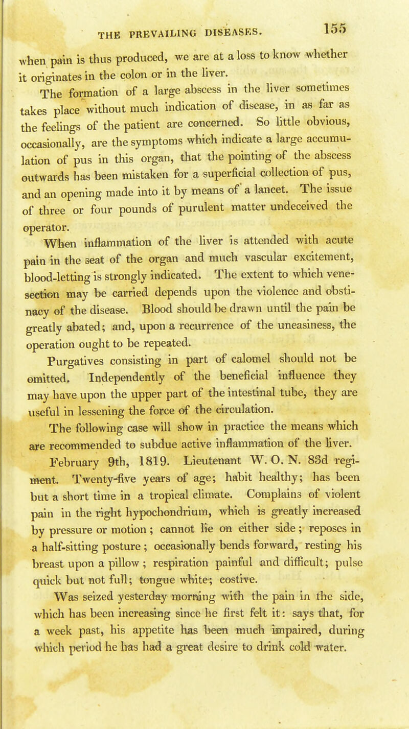 when pain is thus produced, we ai-e at a loss to know whether it originates in the colon or in the liver. The formation of a large abscess in the liver sometimes takes place without much indication of disease, in as far as the feelings of the patient are concerned. So little obvious, occasionally, are the symptoms which indicate a large accumu- lation of pus in this organ, that the pointing of the abscess outwards has been mistaken for a superficial collection of pus, and an opening made into it by means of a lancet. The issue of three or four pounds of purulent matter undeceived the operator. When inflammation of the liver is attended with acute pain in the seat of the organ and much vascular excitement, blood-letting is strongly indicated. The extent to which vene- section may be carried depends upon the violence and obsti- nacy of the disease. Blood should be drawn until the pain be greatly abated; and, upon a recurrence of the uneasiness, the operation ought to be repeated. Purgatives consisting in part of calomel should not be omitted. Independently of the beneficial influence they may have upon the upper part of the intestinal tube, they are useful in lessening the force of the circulation. The following case will show in practice the means which ape recommended to subdue active inflammation of the liver. February 9th, 1819. Lieutenant W.O.N. 83d regi- ment. Twenty-five years of age; habit healthy; has been but a short time in a tropical climate. Complains of violent pain in the right hypochondrium, which is greatly increased by pressure or motion ; cannot he on either side ; reposes in a half-sitting posture ; occasionally bends forward, resting his breast upon a pillow ; respiration painful and difficult; pulse quick but not full; tongue white; eosti-re. Was seized yesterday morning with the pain in the side, which has been increasing since lie first felt it: says tliat, for a week past, his appetite has been much impaired, during which period he has had a great desire to drink coH water.