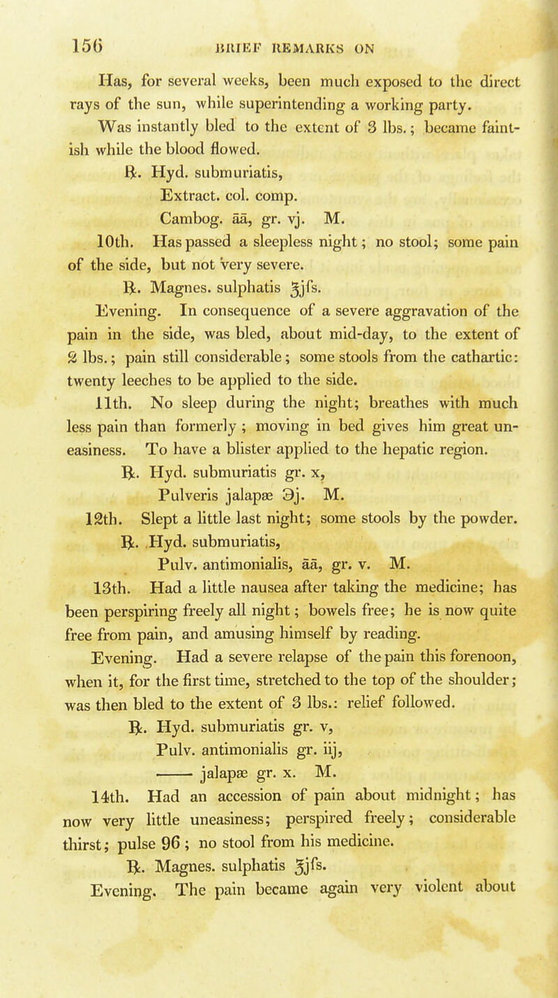 Has, for several weeks, been much exposed to the direct rays of the sun, while superintending a working party. Was instantly bled to the extent of 3 lbs.; became faint- ish while the blood flowed. ft. Hyd. submuriatis, Extract, col. comp. Cambog. aa, gr. vj. M. 10th. Has passed a sleepless night; no stool; some pain of the side, but not very severe. IJ. Magnes. sulphatis ^'^Cs. Evening. In consequence of a severe aggravation of the pain in the side, was bled, about mid-day, to the extent of 2 lbs.; pain still considerable; some stools from the cathartic: twenty leeches to be applied to the side. 11th. No sleep during the night; breathes with much less pain than formerly ; moving in bed gives him great un- easiness. To have a blister applied to the hepatic region. R. Hyd. submuriatis gr. x, Pulveris jalapse 3j. M. 12th. Slept a little last night; some stools by the powder. T^. Hyd. submuriatis, Pulv. antimonialis, aa, gr. v. M. 13th. Had a little nausea after taking the medicine; has been perspiring freely all night; bowels free; he is now quite free from pain, and amusing himself by reading. Evening. Had a severe relapse of the pain this forenoon, when it, for the first time, stretched to the top of the shoulder; was then bled to the extent of 3 lbs.: relief followed, ft. Hyd. submuriatis gr. v, Pulv. antimonialis gr. iij, jalapse gr. x. M. 14!th. Had an accession of pain about midnight; has now very little uneasiness; perspired freely; considerable thirst; pulse 96 ; no stool from his medicine, ft. Magnes. sulphatis 5jfs. Evening. The pain became again very violent about