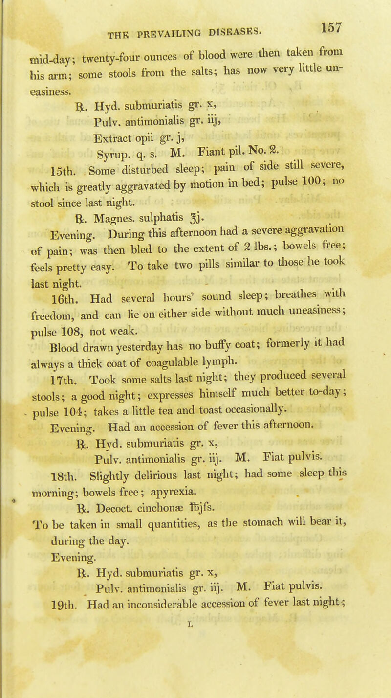 mid-day; twenty-four ounces of blood were then taken from his arm; some stools from the salts; has now very little un- easiness. R. Hyd. submuriatis gr. x, Pulv. antimonialis gr. iij, Extract opii gr. j, Syrup, q. s. M. Fiant pil. No. 2. 15th. Some disturbed sleep; pain of side still severe, which is greatly aggravated by motion in bed; pulse 100; no stool since last night. B. Magnes. sulphatis ^j. Evening. During this afternoon had a severe aggravation of pain; was then bled to the extent of 2 lbs.; bowels free; feels pretty easy. To take two pills similar to those he took last night. 16th. Had several hours' sound sleep; breathes with freedom, and can lie on either side without much uneasiness; pulse 108, not weak. Blood drawn yesterday has no buffy coat; formerly it had always a thick coat of coagulable lymph. ITth. Took some salts last night; they produced several stools; ag-oodnight; expresses himself much better to-day; . pulse 104; takes a little tea and toast occasionally. Evening. Had an accession of fever this afternoon. R. Hyd. submuriatis gr. x, Pulv. antimonialis gr. iij. M. Fiat pulvis. 18th. Slightly delirious last night; had some sleep thi^s morning; bowels free; apyrexia. R. Decoct, cinchonae Ifejfs. To be taken in small quantities, as the stomach will bear it, during the day. Evening. B. Hyd. submuriatis gr. x, Pulv. antiraoniaUs gr. iij. M. Fiat pulvis. 19th. Had an inconsiderable accession of fever last night'.