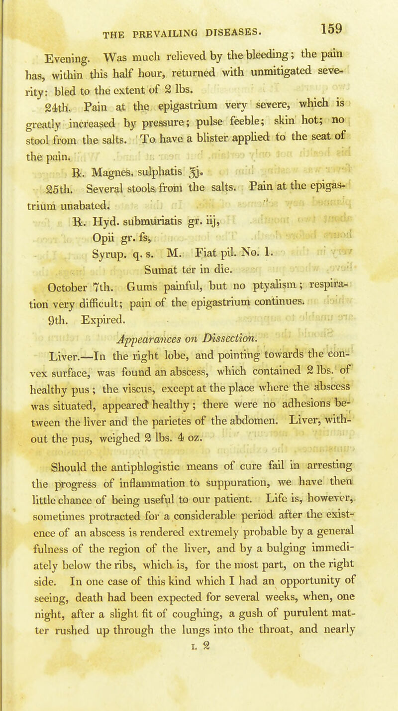 Evening. Was much relieved by the bleeding; the pain has, within this half hour, returned with unmitigated seve- rity: bled to the extent of 2 lbs. 24th. Pain at the epigastrium very severe, which is greatly increased by pressure; pulse feeble; skin hot; no stool from the salts. To have a blister applied to the seat of the pain. B:. Magnes. sulphatis 5j. 25th. Several stools, from the salts. Pain at the epigas- trium unabated. Bi. Hyd. submiiriatis gr. iij, Opii gr. fs, Syrup, q.s. M. Fiat pil. No. 1. ' Sumat ter in die. '' • October 7th. Gums painful, but no ptyahsm; respira- tion very difficult; pain of the epigastrium continues. 9th. Exph-ed. ^^ Appearances on Dissection. Liver.—In the right lobe, and pointing towards the con-' vex surface, was found an abscess, which contained 2 lbs. of healthy pus ; the viscus, except at the place where the abscess was situated, appeared healthy ; there were no adhesions be-- tween the liver and the parietes of the abdomen. Liver, with^^' out the pus, weighed 2 lbs. 4 oz. Should the antiphlogistic means of cure fail in arresting the progress of inflammation to suppuration, we have then little chance of being useful to our patient. Life is, however, sometimes protracted for a considerable period after the exist- ence of an abscess is rendered extremely probable by a general fulness of the region of the liver, and by a bulging immedi- ately below the ribs, which, is, for the most part, on the right side. In one case of this kind which I had an opportunity of seeing, death had been expected for several weeks, when, one night, after a shght fit of coughing, a gush of purulent mat- ter rushed up through the lungs into the throat, and nearly L 2