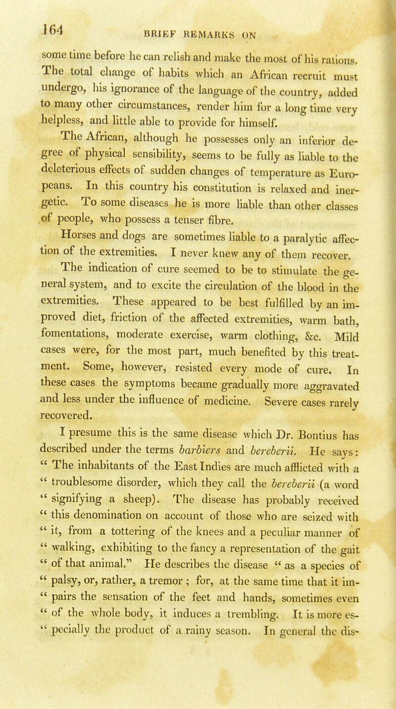 sometime before he can relish and make the most of his rations. The total change of habits which an African recruit must undergo, his ignorance of the language of the country, added to many other circumstances, render him for a long time very helpless, and httle able to provide for himself. The African, although he possesses only an inferior de- gree of physical sensibility, seems to be fully as liable to the deleterious effects of sudden changes of temperature as Euro- peans. In this country his constitution is relaxed and iner- getic. To some diseases he is more liable than other classes of people, who possess a tenser fibre. Horses and dogs are sometimes liable to a paralytic affec- tion of the extremities. I never knew any of them recover. The indication of cure seemed to be to stimulate the ge- neral system, and to excite the circulation of the blood in the extremities. These appeared to be best fulfilled by an im- proved diet, friction of the affected extremities, warm bath, fomentations, moderate exercise, warm clothing, &c. Mild cases were, for the most part, much benefited by this treat- ment. Some, however, resisted every mode of cure. In these cases the symptoms became gradually more aggravated and less under the influence of medicine. Severe cases rarely recovered. I presume this is the same disease which Dr. Bontius has described under the terms barhiers and bereberii. He says:  The inhabitants of the East Indies are much afflicted vnih a  troublesome disorder, which they call the bereberii (a word  signifying a sheep). The disease has probably received  this denomination on account of those who are seized with  it, from a tottering of the knees and a peculiar manner of  walking, exhibiting to the fancy a representation of the gait  of that animal.'' He describes the disease  as a species of  palsy, or, rather, a tremor ; for, at the same time that it im-  pairs the sensation of the feet and hands, sometimes even  of the whole body, it induces a trembling. It is more es-  pecially the product of a rainy season. In general the dis-