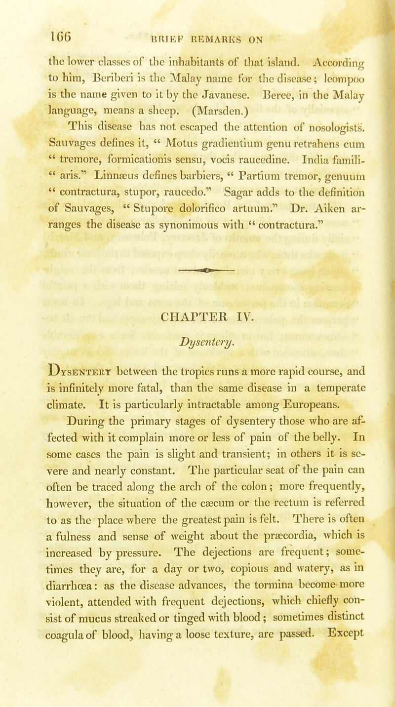 IG6 the lower classes of the inhabitants of that island. According to him, Beriberi is the Malay name for the disease; leompoo is the name given to it by the Javanese. Berec, in the Malay language, means a sheep. (Marsden.) This disease has not escaped the attention of nosologists. Sauvages defines it,  Motus gradientium genu retrahens cum  tremore, formicationis sensu, vocis rauccdine. India famili-  aris. Linna2us defines barbiers,  Partium tremor, genuum  contractura, stupor, raucedo. Sagar adds to the definition of Sauvages,  Stuj^ore dolorifico artuum. Dr. Aiken ar- ranges the disease as synonimous with  contractura. CHAPTER IV. Dysentery. Dysenteut between the tropics runs a more rapid course, and is infinitely more fatal, than the same disease in a temperate climate. It is particularly intractable among Europeans. During the primary stages of dysentery those who are af- fected with it complain more or less of pain of the belly. In some cases the pain is slight and transient; in others it is se- vere and nearly constant. The particular seat of the pain can often be traced along the arch of the colon; more frequently, however, the situation of the ceecum or the rectum is referred to as the place where the greatest pain is felt. There is often a fulness and sense of weight about the praecordia, which is increased by pressure. The dejections are frequent; some- times they are, for a day or two, copious and watery, as in diarrhoea: as the disease advances, the tormina become more violent, attended with frequent dejections, which chiefly con- sist of mucus streaked or tinged with blood; sometimes distinct coagulaof blood, having a loose texture, are passed. Except