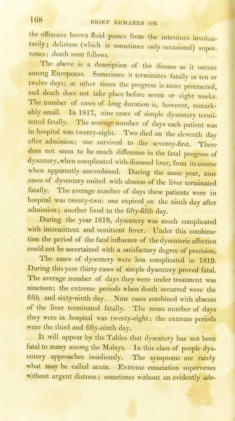 the offensive brown fluid passes from the inteslijies involun- tarily; delirium (which is sometimes only occasional) super- venes ; death soon follows. The above is a description of the disease as it occurs among Europeans. Sometimes It terminates fatally in ten or twelve days; at other times the i)rooTess is more protracted, and death does not take place before seven or eight weeks! The number of cases of long duration is, however, remark- ably small. In 1817, nine cases of simple dysentery termi- nated fatally. The average number of days each patient was in hospital was twenty-eight. Two died on the eleventh day after admission; one survived to the seventy-first. There does not seem to be much diff*erence in the fatal progress of dysentery, when complicated with diseased liver, from its course when apparently uncombined. During the same year, nine cases of dysentery united with abscess of the liver terminated fatally. The average number of days these patients were in hospital was twenty-two: one expired on the ninth day after admission; another lived to the fifty-fifth day. During the year 1818, dysentery was much complicated with intermittent and remittent fever. Under this combina- tion the period of the fatal Infl uence of the dysenteric aff'ection could not be ascertained with a satisfactory degree of precision. The cases of dysentery were less complicated in 1819. During this year thirty cases of simple dysentery proved fatal. The average number of days they were under treatment was nineteen; the extreme periods when death occurred were the fifth and sixty-ninth day. Nine cases combined with abscess of the liver terminated fatally. The mean number of days they were in hospital was twenty-eight; the extreme periods were the third and fifty-ninth day. It will appear by the Tables that dysentery has not been fatal to many among the Malays. In this class of people dys- entery approaches insidiously. The symptoms are rarely what may be called acute. Extreme emaciation supervenes without urgejit distress; sometimes without an evidently ade-