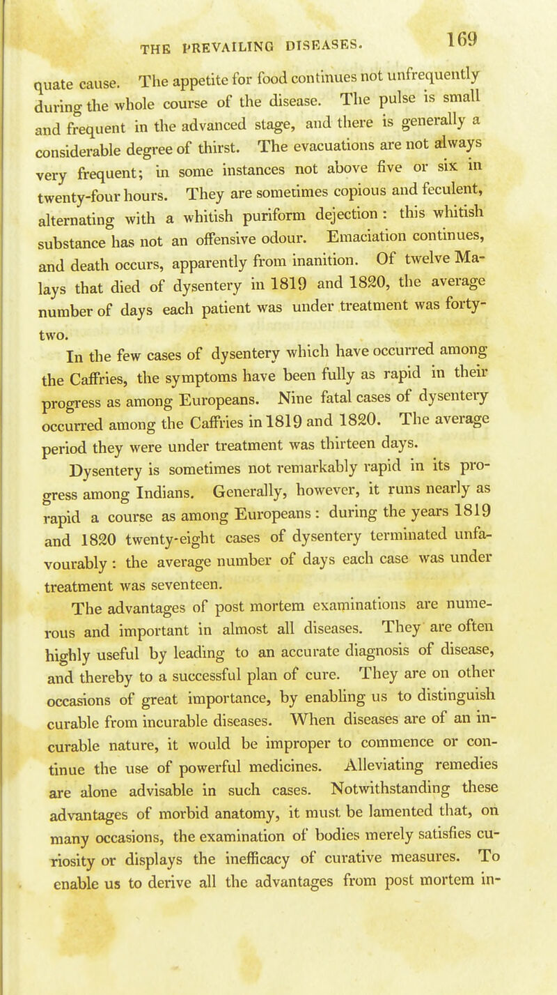 quate cause. The appetite for food continues not unfrequently during the whole course of the disease. The pulse is small and frequent in the advanced stage, and there is generally a considerable degree of thirst. The evacuations are not ailways very frequent; in some instances not above five or six in twenty-four hours. They are sometimes copious and feculent, alternating with a whitish puriform dejection : this whitish substance has not an offensive odour. Emaciation continues, and death occurs, apparently from inanition. Of twelve Ma- lays that died of dysentery in 1819 and 1820, the average number of days each patient was under treatment was forty- two. In the few cases of dysentery which have occurred among the Caffries, the symptoms have been fully as rapid in their progress as among Europeans. Nine fatal cases of dysentery occurred among the Caffries in 1819 and 1820. The average period they were under treatment was thirteen days. Dysentery is sometimes not remarkably rapid in its pro- gress among Indians. Generally, however, it runs nearly as rapid a course as among Europeans : during the years 1819 and 1820 twenty-eight cases of dysentery terminated unfa- vourably : the average number of days each case was under treatment was seventeen. The advantages of post mortem examinations are nume- rous and important in almost all diseases. They are often highly useful by leading to an accurate diagnosis of disease, and thereby to a successful plan of cure. They are on other occasions of great importance, by enabling us to distinguish curable from incurable diseases. When diseases are of an m- curable nature, it would be improper to commence or con- tinue the use of powerful medicines. Alleviating remedies are alone advisable in such cases. Notwithstanding these advantages of morbid anatomy, it must be lamented that, on many occasions, the examination of bodies merely satisfies cu- riosity or displays the inefficacy of curative measures. To enable us to derive all the advantages from post mortem in-