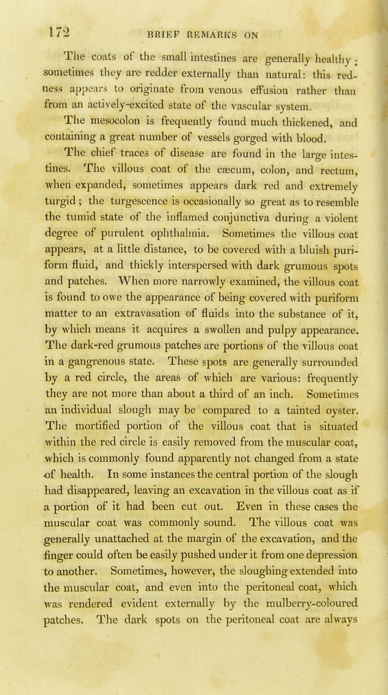 The coats of the small intestines are generally healthy ; sometimes they are redder externally than natural: this red- ness appears to originate from venous effusion rather than from an actively-excited state of the vascular system. The mesocolon is frequently found much thickened, and containing a great number of vessels gorged with blood. The chief traces of disease are found in the large intes- tines. The villous coat of the cascum, colon, and rectum, when expanded, sometimes appears dark red and extremely turgid; the turgescence is occasionally so great as to resemble the tumid state of the inflamed conjunctiva during a violent degree of purulent ophthalmia. Sometimes the villous coat appears, at a little distance, to be covered with a bluish puri- form fluid, and thickly interspersed with dark grumous spots and patches. When more narrowly examined, the villous coat is found to owe the appearance of being covered with puriform matter to an extravasation of fluids into the substance of it, by which means it acquires a swollen and pulpy appearance. The dark-red grumous patches are portions of the villous coat in a gangrenous state. These spots are generally surrounded by a red circle, the areas of which are various: frequently they are not more than about a third of an inch. Sometimes an individual slough may be compared to a tainted oyster. The mortified portion of the villous coat that is situated within the red circle is easily removed from the muscular coat, which is commonly found apparently not changed from a state of health. In some instances the central portion of the slough had disappeared, leaving an excavation in the villous coat as if a portion of it had been cut out. Even in these cases the muscular coat was commonly sound. The villous coat was generally unattached at the margin of the excavation, and the finger could often be easily pushed under it from one depression to another. Sometimes, howevei-, the sloughing extended into the muscular coat, and even into the peritoneal coat, which vi^as rendered evident externally by the mulberry-coloured patches. The dark spots on the peritoneal coat are always