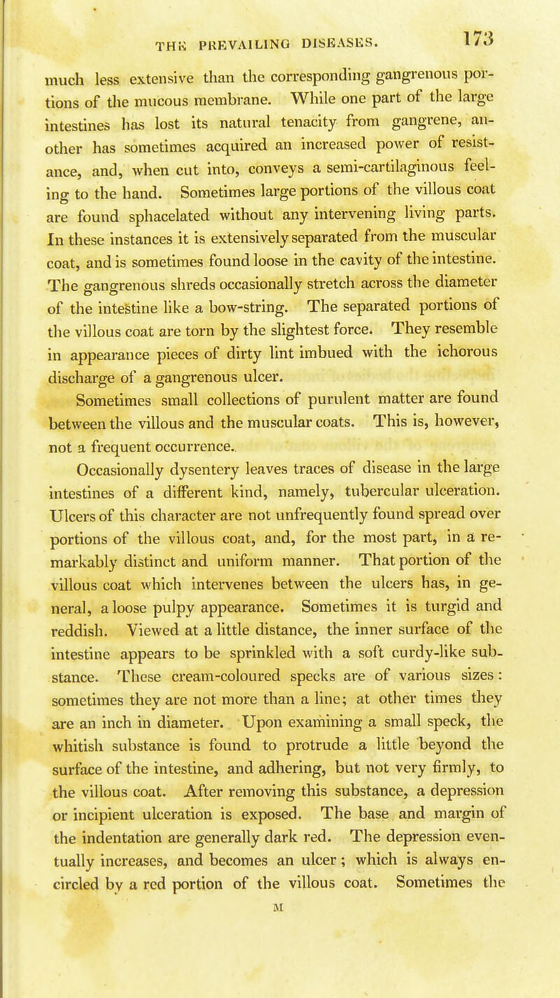 much less extensive than the corresponding gangrenous por- tions of the mucous membrane. While one part of the large intestines has lost its natural tenacity from gangrene, an- other has sometimes acquired an increased power of resist- ance, and, when cut into, conveys a semi-cartilaginous feel- ing to the hand. Sometimes large portions of the villous coat are found sphacelated without any intervening living parts. In these instances it is extensively separated from the muscular coat, and is sometimes found loose in the cavity of the intestine. The gangrenous shreds occasionally stretch across the diameter of the intestine like a bow-string. The separated portions of the villous coat are torn by the slightest force. They resemble in appearance pieces of dirty lint imbued with the ichorous discharge of a gangrenous ulcer. Sometimes small collections of purulent matter are found between the villous and the muscular coats. This is, however, not a frequent occurrence. Occasionally dysentery leaves traces of disease in the large intestines of a diiFerent kind, namely, tubercular ulceration. Ulcers of this character are not unfrequentiy found spread over portions of the villous coat, and, for the most part, in a re- markably distinct and uniform manner. That portion of the villous coat which intervenes between the ulcers has, in ge- neral, a loose pulpy appearance. Sometimes it is turgid and reddish. Viewed at a little distance, the inner surface of the intestine appears to be sprinkled with a soft curdy-like sub- stance. These cream-coloured specks are of various sizes: sometimes they are not more than a line; at other times they are an inch in diameter. Upon examining a small speck, the whitish substance is found to protrude a little beyond the surface of the intestine, and adhering, but not very firmly, to the villous coat. After removing this substance, a depression or incipient ulceration is exposed. The base and margin of the indentation are generally dark red. The depression even- tually increases, and becomes an ulcer; which is always en- circled by a red portion of the villous coat. Sometimes the M