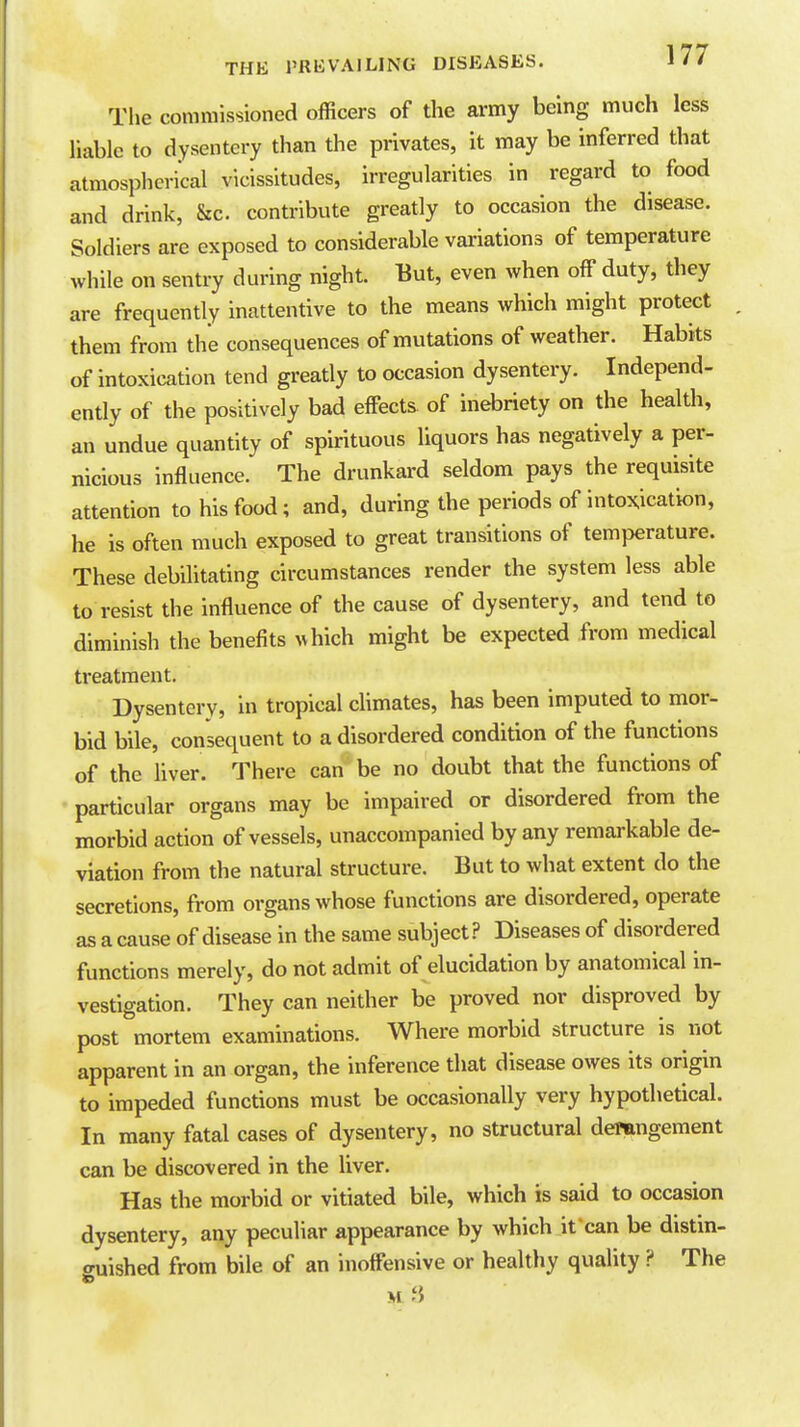 The commissioned officers of the army being much less liable to dysentery than the privates, it may be inferred that atmospherical vicissitudes, irregularities in regard to food and drink, &c. contribute greatly to occasion the disease. Soldiers are exposed to considerable variations of temperature while on sentry during night. But, even when off duty, they are frequently inattentive to the means which might protect them from the consequences of mutations of weather. Habits of intoxication tend greatly to occasion dysentery. Independ- ently of the positively bad effects of inebriety on the health, an undue quantity of spirituous liquors has negatively a per- nicious influence. The drunkard seldom pays the requisite attention to his food; and, during the periods of intoxication, he is often much exposed to great transitions of temperature. These debihtating circumstances render the system less able to resist the influence of the cause of dysentery, and tend to diminish the benefits ^vhich might be expected from medical treatment. Dysentery, in tropical climates, has been imputed to mor- bid bile, consequent to a disordered condition of the functions of the liver. There can be no doubt that the functions of • particular organs may be impaired or disordered from the morbid action of vessels, unaccompanied by any remarkable de- viation from the natural structure. But to what extent do the secretions, from organs whose functions are disordered, operate as a cause of disease in the same subject? Diseases of disordered functions merely, do not admit of elucidation by anatomical in- vestigation. They can neither be proved nor disproved by post mortem examinations. Where morbid structure is not apparent in an organ, the inference that disease owes its origin to impeded functions must be occasionally very hypothetical. In many fatal cases of dysentery, no structural deitmgement can be discovered in the liver. Has the morbid or vitiated bile, which is said to occasion dysentery, any peculiar appearance by which it can be distin- guished from bile of an inoffensive or healthy quality ? The